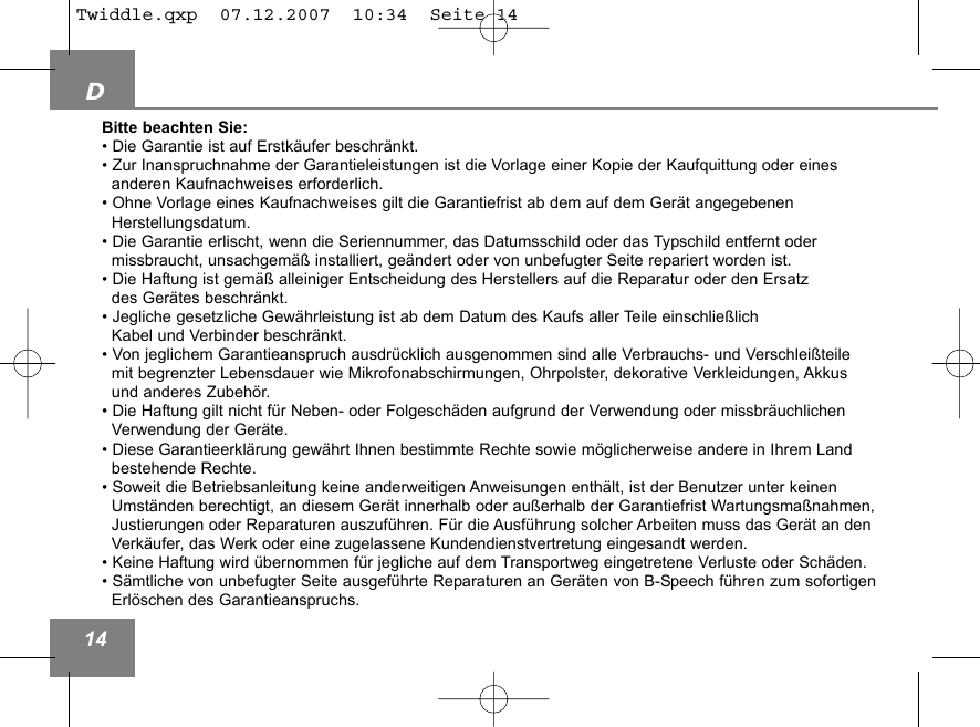 D14Bitte beachten Sie:&bull; Die Garantie ist auf Erstk&auml;ufer beschr&auml;nkt.&bull; Zur Inanspruchnahme der Garantieleistungen ist die Vorlage einer Kopie der Kaufquittung oder eines  anderen Kaufnachweises erforderlich. &bull; Ohne Vorlage eines Kaufnachweises gilt die Garantiefrist ab dem auf dem Ger&auml;t angegebenen Herstellungsdatum.&bull; Die Garantie erlischt, wenn die Seriennummer, das Datumsschild oder das Typschild entfernt oder missbraucht, unsachgem&auml;&szlig; installiert, ge&auml;ndert oder von unbefugter Seite repariert worden ist.&bull; Die Haftung ist gem&auml;&szlig; alleiniger Entscheidung des Herstellers auf die Reparatur oder den Ersatz des Ger&auml;tes beschr&auml;nkt.&bull; Jegliche gesetzliche Gew&auml;hrleistung ist ab dem Datum des Kaufs aller Teile einschlie&szlig;lich  Kabel und Verbinder beschr&auml;nkt.&bull; Von jeglichem Garantieanspruch ausdr&uuml;cklich ausgenommen sind alle Verbrauchs- und Verschlei&szlig;teile mit begrenzter Lebensdauer wie Mikrofonabschirmungen, Ohrpolster, dekorative Verkleidungen, Akkus und anderes Zubeh&ouml;r.&bull; Die Haftung gilt nicht f&uuml;r Neben- oder Folgesch&auml;den aufgrund der Verwendung oder missbr&auml;uchlichen Verwendung der Ger&auml;te.&bull; Diese Garantieerkl&auml;rung gew&auml;hrt Ihnen bestimmte Rechte sowie m&ouml;glicherweise andere in Ihrem Land bestehende Rechte.&bull; Soweit die Betriebsanleitung keine anderweitigen Anweisungen enth&auml;lt, ist der Benutzer unter keinenUmst&auml;nden berechtigt, an diesem Ger&auml;t innerhalb oder au&szlig;erhalb der Garantiefrist Wartungsma&szlig;nahmen,Justierungen oder Reparaturen auszuf&uuml;hren. F&uuml;r die Ausf&uuml;hrung solcher Arbeiten muss das Ger&auml;t an denVerk&auml;ufer, das Werk oder eine zugelassene Kundendienstvertretung eingesandt werden.&bull; Keine Haftung wird &uuml;bernommen f&uuml;r jegliche auf dem Transportweg eingetretene Verluste oder Sch&auml;den. &bull; S&auml;mtliche von unbefugter Seite ausgef&uuml;hrte Reparaturen an Ger&auml;ten von B-Speech f&uuml;hren zum sofortigenErl&ouml;schen des Garantieanspruchs.Twiddle.qxp  07.12.2007  10:34  Seite 14