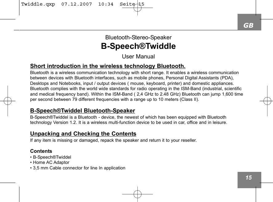 GB15Short introduction in the wireless technology Bluetooth.Bluetooth is a wireless communication technology with short range. It enables a wireless communicationbetween devices with Bluetooth interfaces, such as mobile phones, Personal Digital Assistants (PDA),Desktops and Notebooks, input / output devices ( mouse, keyboard, printer) and domestic appliances.Bluetooth complies with the world wide standards for radio operating in the ISM-Band (industrial, scientificand medical frequency band). Within the ISM-Band ( 2,4 GHz to 2.48 GHz) Bluetooth can jump 1,600 timeper second between 79 different frequencies with a range up to 10 meters (Class II). B-Speech&reg;Twiddel Bluetooth-SpeakerB-Speech&reg;Twiddel is a Bluetooth - device, the newest of which has been equipped with Bluetooth technology Version 1.2. It is a wireless multi-function device to be used in car, office and in leisure. Unpacking and Checking the ContentsIf any item is missing or damaged, repack the speaker and return it to your reseller.Contents&bull; B-Speech&reg;Twiddel&bull; Home AC Adaptor&bull; 3,5 mm Cable connector for line In application    Bluetooth-Stereo-SpeakerB-Speech&reg;Twiddle User ManualTwiddle.qxp  07.12.2007  10:34  Seite 15