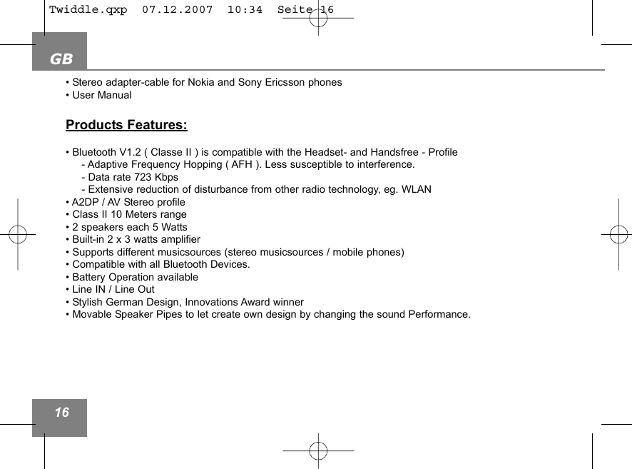 GB16&bull; Stereo adapter-cable for Nokia and Sony Ericsson phones  &bull; User ManualProducts Features:&bull; Bluetooth V1.2 ( Classe II ) is compatible with the Headset- and Handsfree - Profile- Adaptive Frequency Hopping ( AFH ). Less susceptible to interference. - Data rate 723 Kbps- Extensive reduction of disturbance from other radio technology, eg. WLAN &bull; A2DP / AV Stereo profile&bull; Class II 10 Meters range  &bull; 2 speakers each 5 Watts &bull; Built-in 2 x 3 watts amplifier&bull; Supports different musicsources (stereo musicsources / mobile phones)&bull; Compatible with all Bluetooth Devices.&bull; Battery Operation available&bull; Line IN / Line Out &bull; Stylish German Design, Innovations Award winner &bull; Movable Speaker Pipes to let create own design by changing the sound Performance.Twiddle.qxp  07.12.2007  10:34  Seite 16
