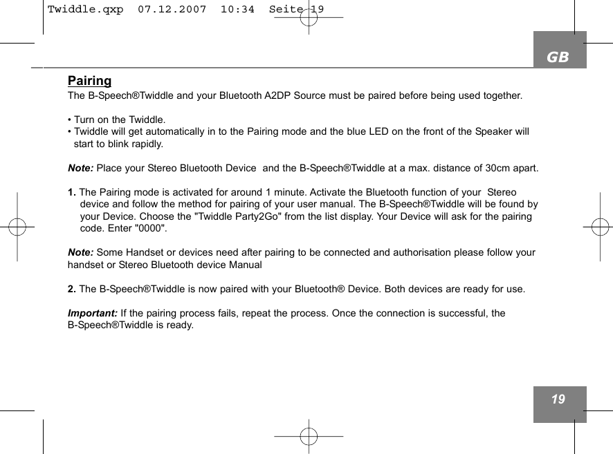 GB19PairingThe B-Speech&reg;Twiddle and your Bluetooth A2DP Source must be paired before being used together. &bull; Turn on the Twiddle. &bull; Twiddle will get automatically in to the Pairing mode and the blue LED on the front of the Speaker will start to blink rapidly. Note: Place your Stereo Bluetooth Device  and the B-Speech&reg;Twiddle at a max. distance of 30cm apart.1. The Pairing mode is activated for around 1 minute. Activate the Bluetooth function of your  Stereodevice and follow the method for pairing of your user manual. The B-Speech&reg;Twiddle will be found by your Device. Choose the "Twiddle Party2Go" from the list display. Your Device will ask for the pairing code. Enter "0000". Note: Some Handset or devices need after pairing to be connected and authorisation please follow yourhandset or Stereo Bluetooth device Manual2. The B-Speech&reg;Twiddle is now paired with your Bluetooth&reg; Device. Both devices are ready for use. Important: If the pairing process fails, repeat the process. Once the connection is successful, the B-Speech&reg;Twiddle is ready.Twiddle.qxp  07.12.2007  10:34  Seite 19