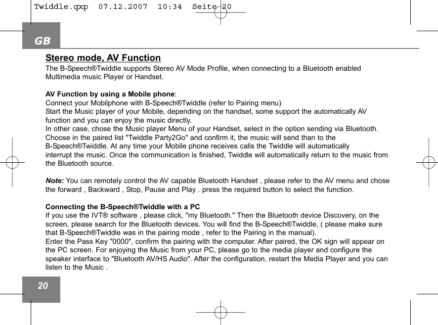 GB20Stereo mode, AV FunctionThe B-Speech&reg;Twiddle supports Stereo AV Mode Profile, when connecting to a Bluetooth enabledMultimedia music Player or Handset.AV Function by using a Mobile phone: Connect your Mobilphone with B-Speech&reg;Twiddle (refer to Pairing menu)Start the Music player of your Mobile, depending on the handset, some support the automatically AV function and you can enjoy the music directly. In other case, chose the Music player Menu of your Handset, select in the option sending via Bluetooth. Choose in the paired list "Twiddle Party2Go" and confirm it, the music will send than to the B-Speech&reg;Twiddle. At any time your Mobile phone receives calls the Twiddle will automaticallyinterrupt the music. Once the communication is finished, Twiddle will automatically return to the music fromthe Bluetooth source.Note: You can remotely control the AV capable Bluetooth Handset , please refer to the AV menu and chosethe forward , Backward , Stop, Pause and Play . press the required button to select the function.Connecting the B-Speech&reg;Twiddle with a PCIf you use the IVT&reg; software , please click, "my Bluetooth." Then the Bluetooth device Discovery, on thescreen, please search for the Bluetooth devices. You will find the B-Speech&reg;Twiddle, ( please make surethat B-Speech&reg;Twiddle was in the pairing mode , refer to the Pairing in the manual).Enter the Pass Key "0000", confirm the pairing with the computer. After paired, the OK sign will appear onthe PC screen. For enjoying the Music from your PC, please go to the media player and configure the speaker interface to "Bluetooth AV/HS Audio". After the configuration, restart the Media Player and you canlisten to the Music .Twiddle.qxp  07.12.2007  10:34  Seite 20
