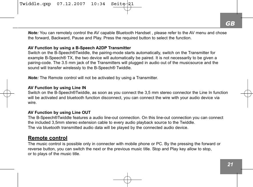 GB21Note: You can remotely control the AV capable Bluetooth Handset , please refer to the AV menu and chosethe forward, Backward, Pause and Play. Press the required button to select the function.AV Function by using a B-Speech A2DP TransmitterSwitch on the B-Speech&reg;Twiddle, the pairing-mode starts automatically, switch on the Transmitter for example B-Speech&reg; TX, the two device will automatically be paired. It is not necessarily to be given a pairing-code. The 3.5 mm jack of the Transmitters will plugged in audio out of the musicsource and thesound will transfer wirelessly to the B-Speech&reg; Twiddle.Note: The Remote control will not be activated by using a Transmitter. AV Function by using Line INSwitch on the B-Speech&reg;Twiddle, as soon as you connect the 3,5 mm stereo connector the Line In functionwill be activated and bluetooth function disconnect, you can connect the wire with your audio device viawire. AV Function by using Line OUTThe B-Speech&reg;Twiddle features a audio line-out connection. On this line-out connection you can connectthe included 3,5mm stereo extension cable to every audio playback source to the Twiddle. The via bluetooth transmitted audio data will be played by the connected audio device.Remote controlThe music control is possible only in connecter with mobile phone or PC. By the pressing the forward orreverse button, you can switch the next or the previous music title. Stop and Play key allow to stop, or to plays of the music title.Twiddle.qxp  07.12.2007  10:34  Seite 21