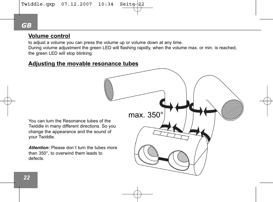 GB22Volume controlto adjust a volume you can press the volume up or volume down at any time.  During volume adjustment the green LED will flashing rapidly, when the volume max. or min. is reached, the green LED will stop blinking.Adjusting the movable resonance tubesmax. 350&deg;You can turn the Resonance tubes of theTwiddle in many different directions. So youchange the appearance and the sound ofyour Twiddle.Attention: Please don&acute;t turn the tubes morethan 350&deg;, to overwind them leads todefects.Twiddle.qxp  07.12.2007  10:34  Seite 22