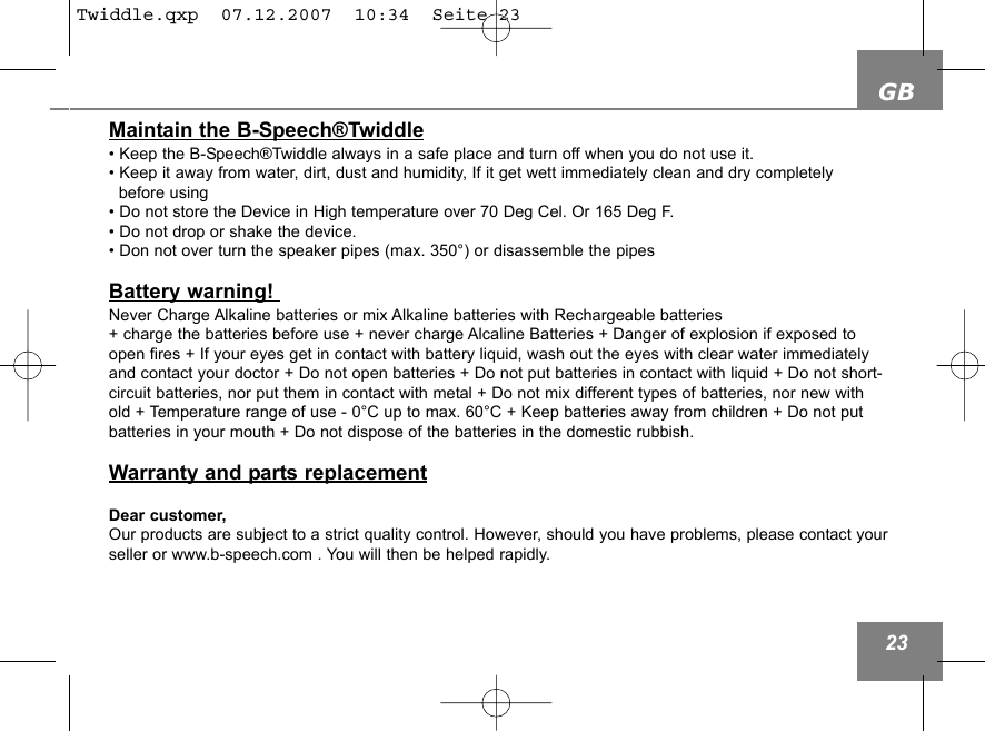 GB23Maintain the B-Speech&reg;Twiddle&bull; Keep the B-Speech&reg;Twiddle always in a safe place and turn off when you do not use it.&bull; Keep it away from water, dirt, dust and humidity, If it get wett immediately clean and dry completely before using&bull; Do not store the Device in High temperature over 70 Deg Cel. Or 165 Deg F.&bull; Do not drop or shake the device.&bull; Don not over turn the speaker pipes (max. 350&deg;) or disassemble the pipes Battery warning! Never Charge Alkaline batteries or mix Alkaline batteries with Rechargeable batteries + charge the batteries before use + never charge Alcaline Batteries + Danger of explosion if exposed toopen fires + If your eyes get in contact with battery liquid, wash out the eyes with clear water immediatelyand contact your doctor + Do not open batteries + Do not put batteries in contact with liquid + Do not short-circuit batteries, nor put them in contact with metal + Do not mix different types of batteries, nor new withold + Temperature range of use - 0&deg;C up to max. 60&deg;C + Keep batteries away from children + Do not putbatteries in your mouth + Do not dispose of the batteries in the domestic rubbish.Warranty and parts replacementDear customer,Our products are subject to a strict quality control. However, should you have problems, please contact yourseller or www.b-speech.com . You will then be helped rapidly.Twiddle.qxp  07.12.2007  10:34  Seite 23