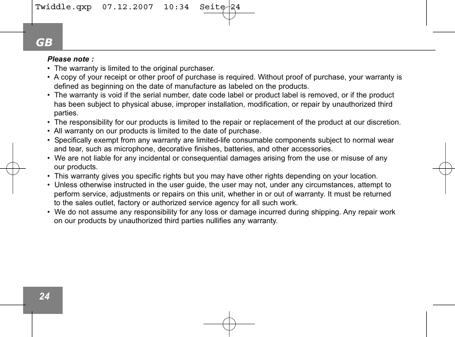 GB24Please note : &bull;  The warranty is limited to the original purchaser.&bull;  A copy of your receipt or other proof of purchase is required. Without proof of purchase, your warranty is defined as beginning on the date of manufacture as labeled on the products.&bull;  The warranty is void if the serial number, date code label or product label is removed, or if the product has been subject to physical abuse, improper installation, modification, or repair by unauthorized third parties.&bull;  The responsibility for our products is limited to the repair or replacement of the product at our discretion.&bull;  All warranty on our products is limited to the date of purchase. &bull;  Specifically exempt from any warranty are limited-life consumable components subject to normal wear and tear, such as microphone, decorative finishes, batteries, and other accessories.&bull;  We are not liable for any incidental or consequential damages arising from the use or misuse of any our products.&bull;  This warranty gives you specific rights but you may have other rights depending on your location.&bull;  Unless otherwise instructed in the user guide, the user may not, under any circumstances, attempt to perform service, adjustments or repairs on this unit, whether in or out of warranty. It must be returned to the sales outlet, factory or authorized service agency for all such work.&bull;  We do not assume any responsibility for any loss or damage incurred during shipping. Any repair work on our products by unauthorized third parties nullifies any warranty.Twiddle.qxp  07.12.2007  10:34  Seite 24