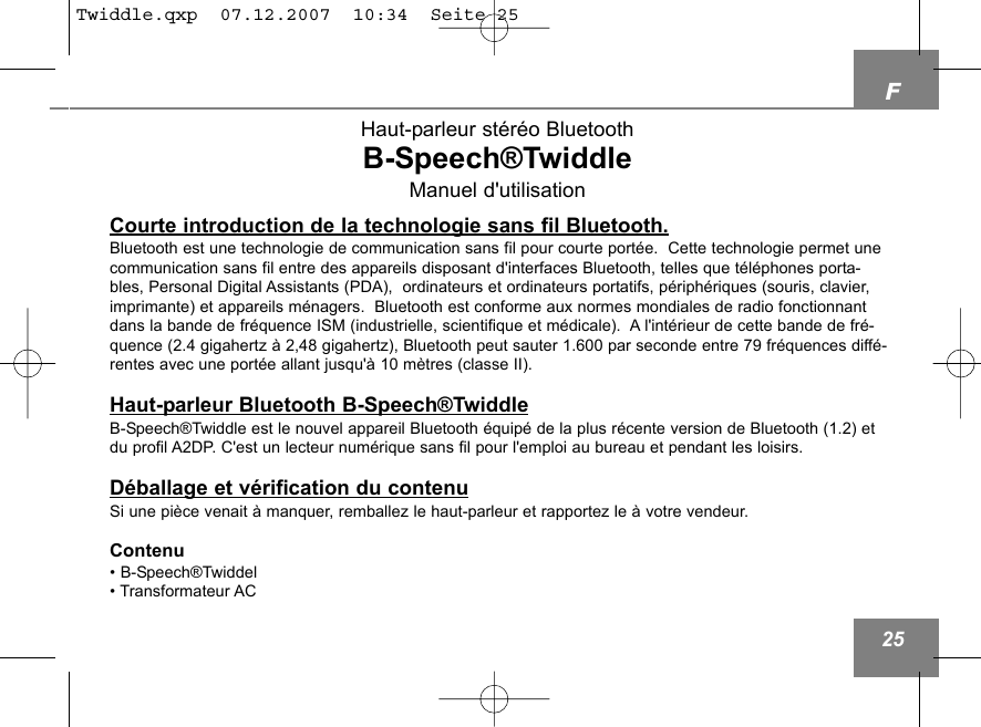 F25Haut-parleur st&eacute;r&eacute;o BluetoothB-Speech&reg;TwiddleManuel d'utilisationCourte introduction de la technologie sans fil Bluetooth.Bluetooth est une technologie de communication sans fil pour courte port&eacute;e.  Cette technologie permet unecommunication sans fil entre des appareils disposant d'interfaces Bluetooth, telles que t&eacute;l&eacute;phones porta-bles, Personal Digital Assistants (PDA),  ordinateurs et ordinateurs portatifs, p&eacute;riph&eacute;riques (souris, clavier,imprimante) et appareils m&eacute;nagers.  Bluetooth est conforme aux normes mondiales de radio fonctionnantdans la bande de fr&eacute;quence ISM (industrielle, scientifique et m&eacute;dicale).  A l'int&eacute;rieur de cette bande de fr&eacute;-quence (2.4 gigahertz &agrave; 2,48 gigahertz), Bluetooth peut sauter 1.600 par seconde entre 79 fr&eacute;quences diff&eacute;-rentes avec une port&eacute;e allant jusqu'&agrave; 10 m&egrave;tres (classe II).Haut-parleur Bluetooth B-Speech&reg;TwiddleB-Speech&reg;Twiddle est le nouvel appareil Bluetooth &eacute;quip&eacute; de la plus r&eacute;cente version de Bluetooth (1.2) etdu profil A2DP. C'est un lecteur num&eacute;rique sans fil pour l'emploi au bureau et pendant les loisirs.D&eacute;ballage et v&eacute;rification du contenuSi une pi&egrave;ce venait &agrave; manquer, remballez le haut-parleur et rapportez le &agrave; votre vendeur. Contenu&bull; B-Speech&reg;Twiddel&bull; Transformateur ACTwiddle.qxp  07.12.2007  10:34  Seite 25