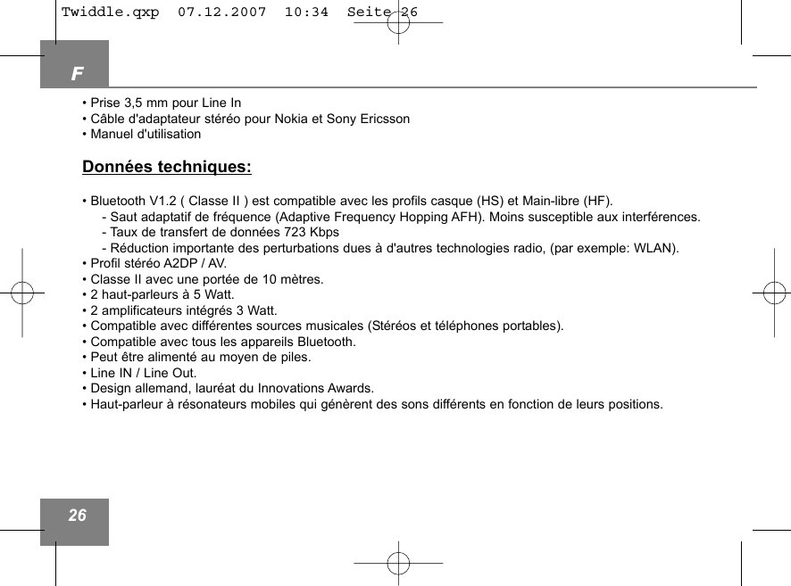 F26&bull; Prise 3,5 mm pour Line In&bull; C&acirc;ble d'adaptateur st&eacute;r&eacute;o pour Nokia et Sony Ericsson&bull; Manuel d'utilisationDonn&eacute;es techniques:&bull; Bluetooth V1.2 ( Classe II ) est compatible avec les profils casque (HS) et Main-libre (HF).- Saut adaptatif de fr&eacute;quence (Adaptive Frequency Hopping AFH). Moins susceptible aux interf&eacute;rences.- Taux de transfert de donn&eacute;es 723 Kbps- R&eacute;duction importante des perturbations dues &agrave; d'autres technologies radio, (par exemple: WLAN).&bull; Profil st&eacute;r&eacute;o A2DP / AV.&bull; Classe II avec une port&eacute;e de 10 m&egrave;tres.&bull; 2 haut-parleurs &agrave; 5 Watt.&bull; 2 amplificateurs int&eacute;gr&eacute;s 3 Watt.&bull; Compatible avec diff&eacute;rentes sources musicales (St&eacute;r&eacute;os et t&eacute;l&eacute;phones portables).&bull; Compatible avec tous les appareils Bluetooth.&bull; Peut &ecirc;tre aliment&eacute; au moyen de piles.&bull; Line IN / Line Out.&bull; Design allemand, laur&eacute;at du Innovations Awards.&bull; Haut-parleur &agrave; r&eacute;sonateurs mobiles qui g&eacute;n&egrave;rent des sons diff&eacute;rents en fonction de leurs positions.Twiddle.qxp  07.12.2007  10:34  Seite 26