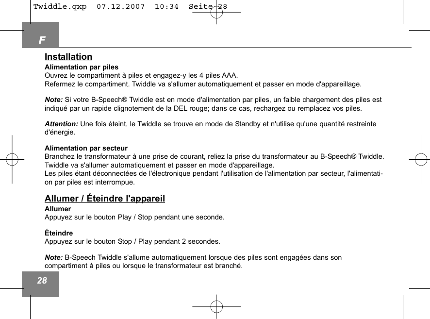 F28InstallationAlimentation par pilesOuvrez le compartiment &agrave; piles et engagez-y les 4 piles AAA.Refermez le compartiment. Twiddle va s'allumer automatiquement et passer en mode d'appareillage. Note: Si votre B-Speech&reg; Twiddle est en mode d'alimentation par piles, un faible chargement des piles estindiqu&eacute; par un rapide clignotement de la DEL rouge; dans ce cas, rechargez ou remplacez vos piles.Attention: Une fois &eacute;teint, le Twiddle se trouve en mode de Standby et n'utilise qu'une quantit&eacute; restreinted'&eacute;nergie. Alimentation par secteurBranchez le transformateur &agrave; une prise de courant, reliez la prise du transformateur au B-Speech&reg; Twiddle. Twiddle va s'allumer automatiquement et passer en mode d'appareillage. Les piles &eacute;tant d&eacute;connect&eacute;es de l'&eacute;lectronique pendant l'utilisation de l'alimentation par secteur, l'alimentati-on par piles est interrompue.Allumer / &Eacute;teindre l'appareilAllumerAppuyez sur le bouton Play / Stop pendant une seconde.&Eacute;teindreAppuyez sur le bouton Stop / Play pendant 2 secondes.Note: B-Speech Twiddle s'allume automatiquement lorsque des piles sont engag&eacute;es dans son compartiment &agrave; piles ou lorsque le transformateur est branch&eacute;.Twiddle.qxp  07.12.2007  10:34  Seite 28