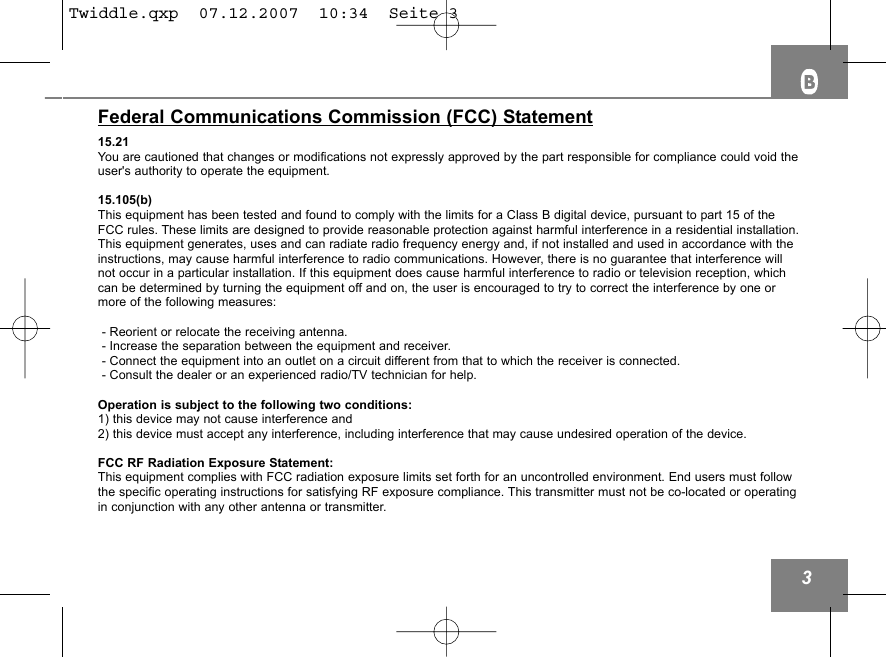 3Federal Communications Commission (FCC) Statement15.21You are cautioned that changes or modifications not expressly approved by the part responsible for compliance could void theuser's authority to operate the equipment.15.105(b)This equipment has been tested and found to comply with the limits for a Class B digital device, pursuant to part 15 of theFCC rules. These limits are designed to provide reasonable protection against harmful interference in a residential installation.This equipment generates, uses and can radiate radio frequency energy and, if not installed and used in accordance with theinstructions, may cause harmful interference to radio communications. However, there is no guarantee that interference willnot occur in a particular installation. If this equipment does cause harmful interference to radio or television reception, whichcan be determined by turning the equipment off and on, the user is encouraged to try to correct the interference by one ormore of the following measures:- Reorient or relocate the receiving antenna.- Increase the separation between the equipment and receiver.- Connect the equipment into an outlet on a circuit different from that to which the receiver is connected.- Consult the dealer or an experienced radio/TV technician for help.Operation is subject to the following two conditions:1) this device may not cause interference and2) this device must accept any interference, including interference that may cause undesired operation of the device.FCC RF Radiation Exposure Statement:This equipment complies with FCC radiation exposure limits set forth for an uncontrolled environment. End users must followthe specific operating instructions for satisfying RF exposure compliance. This transmitter must not be co-located or operatingin conjunction with any other antenna or transmitter. Twiddle.qxp  07.12.2007  10:34  Seite 3