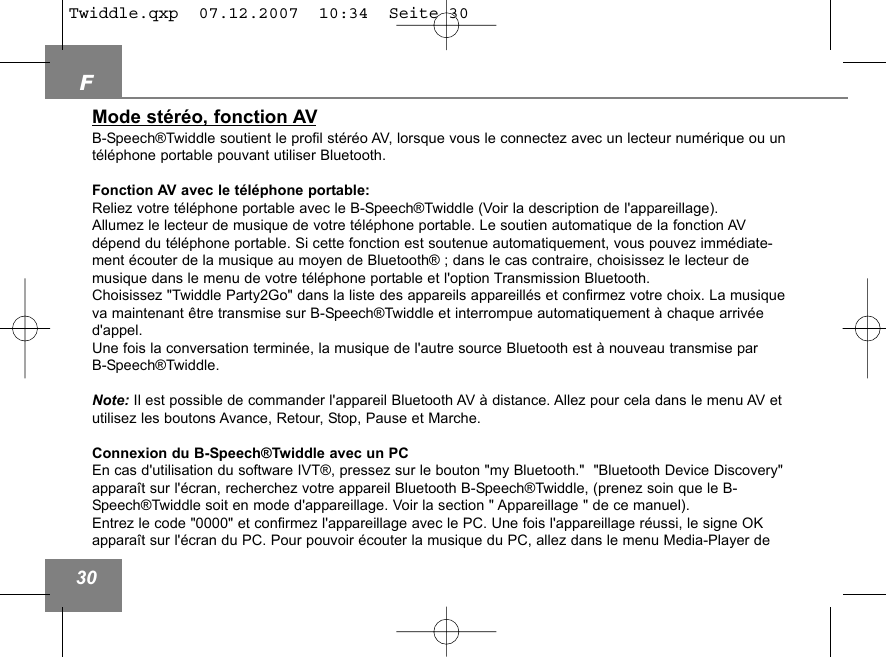 F30Mode st&eacute;r&eacute;o, fonction AVB-Speech&reg;Twiddle soutient le profil st&eacute;r&eacute;o AV, lorsque vous le connectez avec un lecteur num&eacute;rique ou unt&eacute;l&eacute;phone portable pouvant utiliser Bluetooth.Fonction AV avec le t&eacute;l&eacute;phone portable:Reliez votre t&eacute;l&eacute;phone portable avec le B-Speech&reg;Twiddle (Voir la description de l'appareillage).Allumez le lecteur de musique de votre t&eacute;l&eacute;phone portable. Le soutien automatique de la fonction AVd&eacute;pend du t&eacute;l&eacute;phone portable. Si cette fonction est soutenue automatiquement, vous pouvez imm&eacute;diate-ment &eacute;couter de la musique au moyen de Bluetooth&reg; ; dans le cas contraire, choisissez le lecteur de musique dans le menu de votre t&eacute;l&eacute;phone portable et l'option Transmission Bluetooth. Choisissez "Twiddle Party2Go" dans la liste des appareils appareill&eacute;s et confirmez votre choix. La musiqueva maintenant &ecirc;tre transmise sur B-Speech&reg;Twiddle et interrompue automatiquement &agrave; chaque arriv&eacute;ed'appel. Une fois la conversation termin&eacute;e, la musique de l'autre source Bluetooth est &agrave; nouveau transmise par B-Speech&reg;Twiddle.Note: Il est possible de commander l'appareil Bluetooth AV &agrave; distance. Allez pour cela dans le menu AV etutilisez les boutons Avance, Retour, Stop, Pause et Marche. Connexion du B-Speech&reg;Twiddle avec un PCEn cas d'utilisation du software IVT&reg;, pressez sur le bouton "my Bluetooth."  "Bluetooth Device Discovery"appara&icirc;t sur l'&eacute;cran, recherchez votre appareil Bluetooth B-Speech&reg;Twiddle, (prenez soin que le B-Speech&reg;Twiddle soit en mode d'appareillage. Voir la section " Appareillage " de ce manuel).Entrez le code "0000" et confirmez l'appareillage avec le PC. Une fois l'appareillage r&eacute;ussi, le signe OKappara&icirc;t sur l'&eacute;cran du PC. Pour pouvoir &eacute;couter la musique du PC, allez dans le menu Media-Player de Twiddle.qxp  07.12.2007  10:34  Seite 30