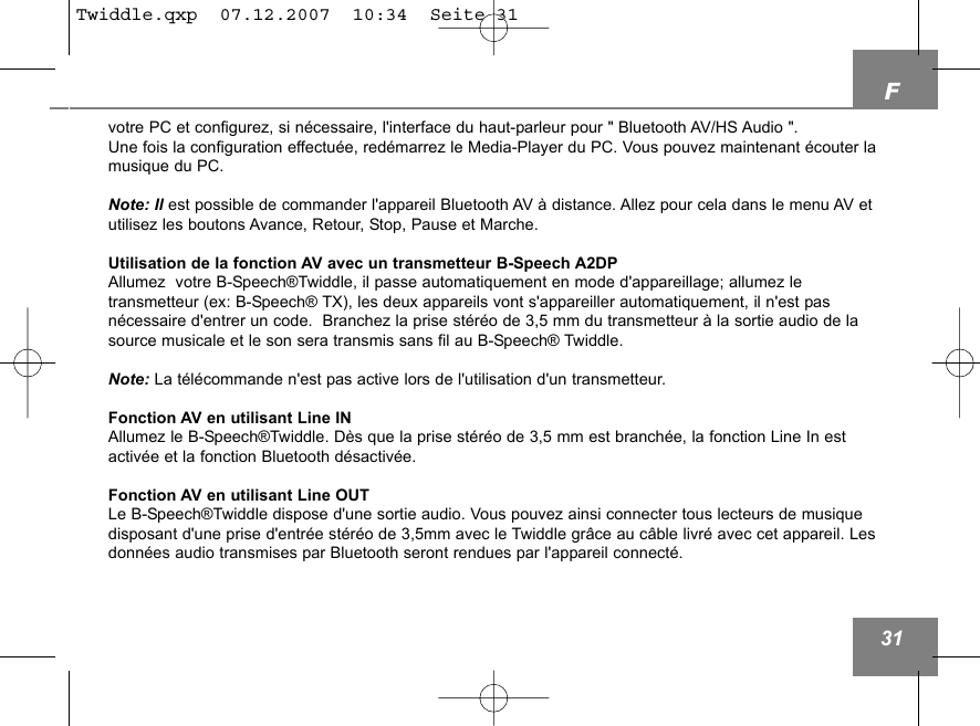 F31votre PC et configurez, si n&eacute;cessaire, l'interface du haut-parleur pour " Bluetooth AV/HS Audio ".  Une fois la configuration effectu&eacute;e, red&eacute;marrez le Media-Player du PC. Vous pouvez maintenant &eacute;couter lamusique du PC.Note: Il est possible de commander l'appareil Bluetooth AV &agrave; distance. Allez pour cela dans le menu AV etutilisez les boutons Avance, Retour, Stop, Pause et Marche.Utilisation de la fonction AV avec un transmetteur B-Speech A2DPAllumez  votre B-Speech&reg;Twiddle, il passe automatiquement en mode d'appareillage; allumez le transmetteur (ex: B-Speech&reg; TX), les deux appareils vont s'appareiller automatiquement, il n'est pas n&eacute;cessaire d'entrer un code.  Branchez la prise st&eacute;r&eacute;o de 3,5 mm du transmetteur &agrave; la sortie audio de lasource musicale et le son sera transmis sans fil au B-Speech&reg; Twiddle.Note: La t&eacute;l&eacute;commande n'est pas active lors de l'utilisation d'un transmetteur. Fonction AV en utilisant Line INAllumez le B-Speech&reg;Twiddle. D&egrave;s que la prise st&eacute;r&eacute;o de 3,5 mm est branch&eacute;e, la fonction Line In est activ&eacute;e et la fonction Bluetooth d&eacute;sactiv&eacute;e. Fonction AV en utilisant Line OUTLe B-Speech&reg;Twiddle dispose d'une sortie audio. Vous pouvez ainsi connecter tous lecteurs de musiquedisposant d'une prise d'entr&eacute;e st&eacute;r&eacute;o de 3,5mm avec le Twiddle gr&acirc;ce au c&acirc;ble livr&eacute; avec cet appareil. Lesdonn&eacute;es audio transmises par Bluetooth seront rendues par l'appareil connect&eacute;. Twiddle.qxp  07.12.2007  10:34  Seite 31
