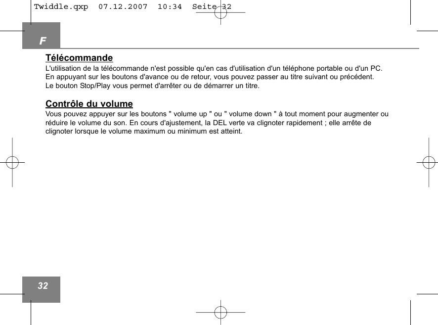F32T&eacute;l&eacute;commandeL'utilisation de la t&eacute;l&eacute;commande n'est possible qu'en cas d'utilisation d'un t&eacute;l&eacute;phone portable ou d'un PC.En appuyant sur les boutons d'avance ou de retour, vous pouvez passer au titre suivant ou pr&eacute;c&eacute;dent. Le bouton Stop/Play vous permet d'arr&ecirc;ter ou de d&eacute;marrer un titre. Contr&ocirc;le du volumeVous pouvez appuyer sur les boutons " volume up " ou " volume down " &agrave; tout moment pour augmenter our&eacute;duire le volume du son. En cours d'ajustement, la DEL verte va clignoter rapidement ; elle arr&ecirc;te de clignoter lorsque le volume maximum ou minimum est atteint. Twiddle.qxp  07.12.2007  10:34  Seite 32