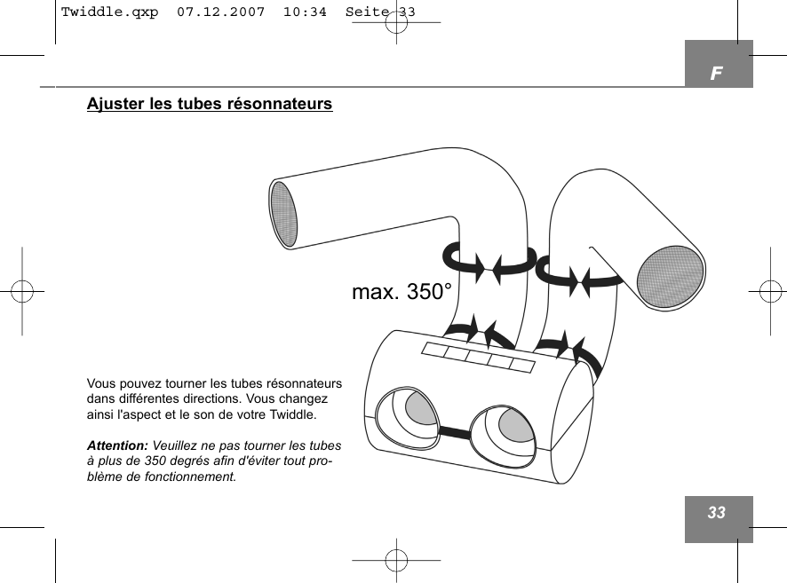 Ajuster les tubes r&eacute;sonnateursmax. 350&deg;Vous pouvez tourner les tubes r&eacute;sonnateursdans diff&eacute;rentes directions. Vous changezainsi l'aspect et le son de votre Twiddle.Attention: Veuillez ne pas tourner les tubes&agrave; plus de 350 degr&eacute;s afin d'&eacute;viter tout pro-bl&egrave;me de fonctionnement. F33Twiddle.qxp  07.12.2007  10:34  Seite 33