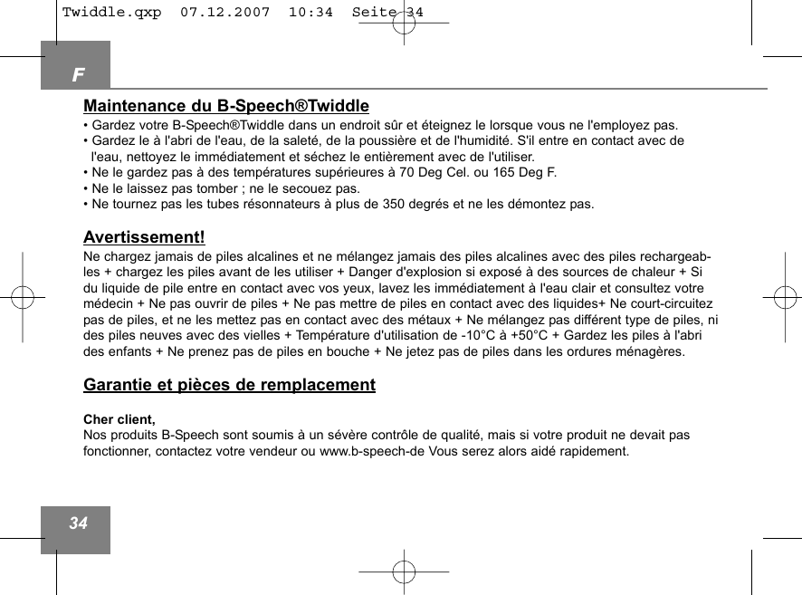 F34Maintenance du B-Speech&reg;Twiddle&bull; Gardez votre B-Speech&reg;Twiddle dans un endroit s&ucirc;r et &eacute;teignez le lorsque vous ne l'employez pas.&bull; Gardez le &agrave; l'abri de l'eau, de la salet&eacute;, de la poussi&egrave;re et de l'humidit&eacute;. S'il entre en contact avec de l'eau, nettoyez le imm&eacute;diatement et s&eacute;chez le enti&egrave;rement avec de l'utiliser. &bull; Ne le gardez pas &agrave; des temp&eacute;ratures sup&eacute;rieures &agrave; 70 Deg Cel. ou 165 Deg F.&bull; Ne le laissez pas tomber ; ne le secouez pas. &bull; Ne tournez pas les tubes r&eacute;sonnateurs &agrave; plus de 350 degr&eacute;s et ne les d&eacute;montez pas. Avertissement!Ne chargez jamais de piles alcalines et ne m&eacute;langez jamais des piles alcalines avec des piles rechargeab-les + chargez les piles avant de les utiliser + Danger d'explosion si expos&eacute; &agrave; des sources de chaleur + Sidu liquide de pile entre en contact avec vos yeux, lavez les imm&eacute;diatement &agrave; l'eau clair et consultez votrem&eacute;decin + Ne pas ouvrir de piles + Ne pas mettre de piles en contact avec des liquides+ Ne court-circuitezpas de piles, et ne les mettez pas en contact avec des m&eacute;taux + Ne m&eacute;langez pas diff&eacute;rent type de piles, nides piles neuves avec des vielles + Temp&eacute;rature d'utilisation de -10&deg;C &agrave; +50&deg;C + Gardez les piles &agrave; l'abrides enfants + Ne prenez pas de piles en bouche + Ne jetez pas de piles dans les ordures m&eacute;nag&egrave;res.Garantie et pi&egrave;ces de remplacementCher client,Nos produits B-Speech sont soumis &agrave; un s&eacute;v&egrave;re contr&ocirc;le de qualit&eacute;, mais si votre produit ne devait pasfonctionner, contactez votre vendeur ou www.b-speech-de Vous serez alors aid&eacute; rapidement.Twiddle.qxp  07.12.2007  10:34  Seite 34