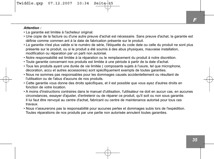 F35Attention :&bull; La garantie est limit&eacute;e &agrave; l'acheteur original.&bull; Une copie de la facture ou d'une autre preuve d'achat est n&eacute;cessaire. Sans preuve d'achat, la garantie estd&eacute;finie comme commen ant &agrave; la date de fabrication pr&eacute;sente sur le produit.&bull; La garantie n'est plus valide si le num&eacute;ro de s&eacute;rie, l'&eacute;tiquette du code date ou celle du produit ne sont pluspr&eacute;sente sur le produit, ou si le produit a &eacute;t&eacute; soumis &agrave; des abus physiques, mauvaise installation, modification ou r&eacute;paration par un parti non autoris&eacute;.&bull; Notre responsabilit&eacute; est limit&eacute;e &agrave; la r&eacute;paration ou le remplacement du produit &agrave; notre discr&eacute;tion.&bull; Toute garantie concernant nos produits est limit&eacute;e &agrave; une p&eacute;riode &agrave; partir de la date d'achat.&bull; Tous les produits ayant une dur&eacute;e de vie limit&eacute;e ( composants sujets &agrave; l'usure, tel que microphone,d&eacute;coration, accu et autres accessoires) sont sp&eacute;cifiquement exempts de toutes garanties. &bull; Nous ne sommes pas responsables pour les dommages caus&eacute;s accidentellement ou r&eacute;sultant de l'utilisation ou de l'abus d'aucuns de nos produits.&bull; Cette garantie vous donne des droits sp&eacute;cifiques, et il est possible que vous ayez d'autres droits en fonction de votre location. &bull; A moins d'instructions contraires dans le manuel d'utilisation, l'utilisateur ne doit en aucun cas, en aucunescirconstances, essayer d'ajuster, d'entretenir ou de r&eacute;parer ce produit, qu'il soit ou non sous garantie. Il lui faut &ecirc;tre renvoy&eacute; au centre d'achat, fabricant ou centre de maintenance autoris&eacute; pour tous ces travaux.&bull; Nous n'assurerons pas la responsabilit&eacute; pour aucunes pertes et dommages subis lors de l'exp&eacute;dition.   Toutes r&eacute;parations de nos produits par une partie non autoris&eacute;e annulent toutes garanties.Twiddle.qxp  07.12.2007  10:34  Seite 35