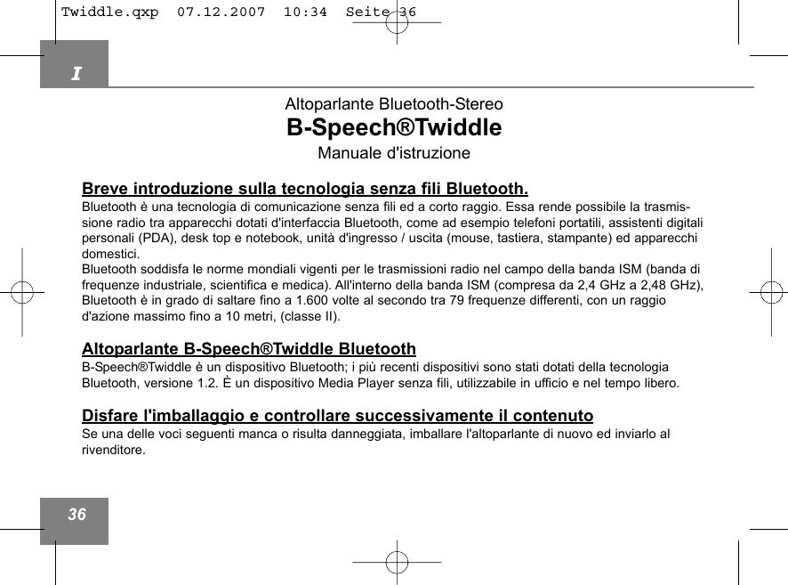 I36Altoparlante Bluetooth-StereoB-Speech&reg;TwiddleManuale d'istruzioneBreve introduzione sulla tecnologia senza fili Bluetooth.Bluetooth &egrave; una tecnologia di comunicazione senza fili ed a corto raggio. Essa rende possibile la trasmis-sione radio tra apparecchi dotati d'interfaccia Bluetooth, come ad esempio telefoni portatili, assistenti digitalipersonali (PDA), desk top e notebook, unit&agrave; d'ingresso / uscita (mouse, tastiera, stampante) ed apparecchidomestici. Bluetooth soddisfa le norme mondiali vigenti per le trasmissioni radio nel campo della banda ISM (banda difrequenze industriale, scientifica e medica). All'interno della banda ISM (compresa da 2,4 GHz a 2,48 GHz),Bluetooth &egrave; in grado di saltare fino a 1.600 volte al secondo tra 79 frequenze differenti, con un raggiod'azione massimo fino a 10 metri, (classe II).Altoparlante B-Speech&reg;Twiddle BluetoothB-Speech&reg;Twiddle &egrave; un dispositivo Bluetooth; i pi&ugrave; recenti dispositivi sono stati dotati della tecnologiaBluetooth, versione 1.2. &Egrave; un dispositivo Media Player senza fili, utilizzabile in ufficio e nel tempo libero.Disfare l'imballaggio e controllare successivamente il contenutoSe una delle voci seguenti manca o risulta danneggiata, imballare l'altoparlante di nuovo ed inviarlo al rivenditore. Twiddle.qxp  07.12.2007  10:34  Seite 36