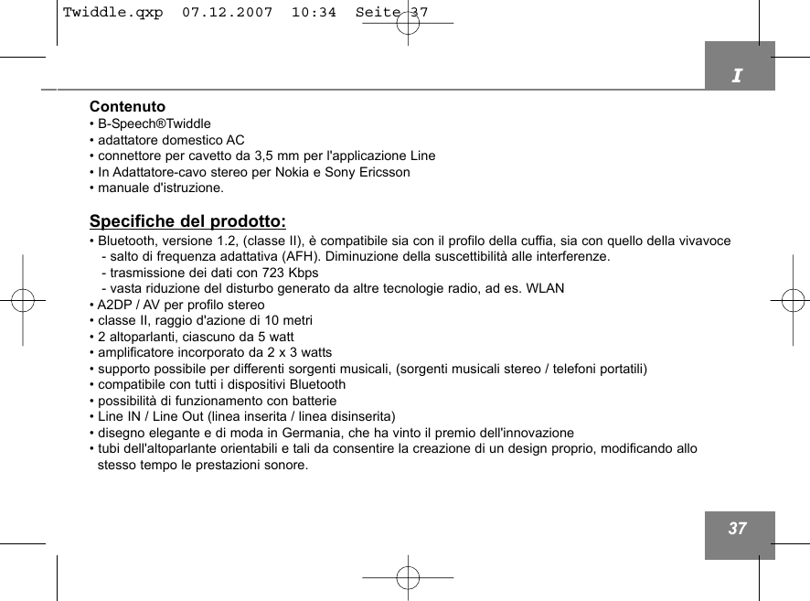 I37Contenuto&bull; B-Speech&reg;Twiddle &bull; adattatore domestico AC&bull; connettore per cavetto da 3,5 mm per l'applicazione Line &bull; In Adattatore-cavo stereo per Nokia e Sony Ericsson&bull; manuale d'istruzione.Specifiche del prodotto:&bull; Bluetooth, versione 1.2, (classe II), &egrave; compatibile sia con il profilo della cuffia, sia con quello della vivavoce - salto di frequenza adattativa (AFH). Diminuzione della suscettibilit&agrave; alle interferenze.- trasmissione dei dati con 723 Kbps- vasta riduzione del disturbo generato da altre tecnologie radio, ad es. WLAN&bull; A2DP / AV per profilo stereo &bull; classe II, raggio d'azione di 10 metri &bull; 2 altoparlanti, ciascuno da 5 watt&bull; amplificatore incorporato da 2 x 3 watts &bull; supporto possibile per differenti sorgenti musicali, (sorgenti musicali stereo / telefoni portatili)&bull; compatibile con tutti i dispositivi Bluetooth&bull; possibilit&agrave; di funzionamento con batterie&bull; Line IN / Line Out (linea inserita / linea disinserita)&bull; disegno elegante e di moda in Germania, che ha vinto il premio dell'innovazione&bull; tubi dell'altoparlante orientabili e tali da consentire la creazione di un design proprio, modificando allo stesso tempo le prestazioni sonore.Twiddle.qxp  07.12.2007  10:34  Seite 37