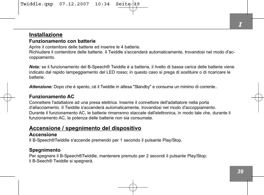 I39InstallazioneFunzionamento con batterieAprire il contenitore delle batterie ed inserire le 4 batterie.Richiudere il contenitore delle batterie. Il Twiddle s'accender&agrave; automaticamente, trovandosi nel modo d'ac-coppiamento.Nota: se il funzionamento del B-Speech&reg; Twiddle &egrave; a batteria, il livello di bassa carica delle batterie vieneindicato dal rapido lampeggiamento del LED rosso; in questo caso si prega di sostituire o di ricaricare lebatterie.Attenzione: Dopo che &egrave; spento, c&egrave; il Twiddle in attesa "Standby" e consuma un minimo di corrente..Funzionamento ACConnettere l'adattatore ad una presa elettrica. Inserire il connettore dell'adattatore nella porta d'allacciamento. Il Twiddle s'accender&agrave; automaticamente, trovandosi nel modo d'accoppiamento.Durante il funzionamento AC, le batterie rimarranno staccate dall'elettronica, in modo tale che, durante ilfunzionamento AC, la potenza delle batterie non sia consumata.Accensione / spegnimento del dispositivoAccensioneIl B-Speech&reg;Twiddle s'accende premendo per 1 secondo il pulsante Play/Stop.SpegnimentoPer spegnere il B-Speech&reg;Twiddle, mantenere premuto per 2 secondi il pulsante Play/Stop; il B-Seech&reg; Twiddle si spegner&agrave;.Twiddle.qxp  07.12.2007  10:34  Seite 39