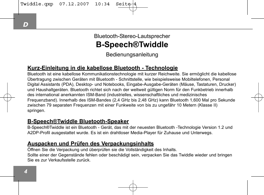 D4Bluetooth-Stereo-LautsprecherB-Speech&reg;TwiddleBedienungsanleitungKurz-Einleitung in die kabellose Bluetooth - TechnologieBluetooth ist eine kabellose Kommunikationstechnologie mit kurzer Reichweite. Sie erm&ouml;glicht die kabellose&Uuml;bertragung zwischen Ger&auml;ten mit Bluetooth - Schnittstelle, wie beispielsweise Mobiltelefonen, PersonalDigital Assistants (PDA), Desktop- und Notebooks, Eingabe-Ausgabe-Ger&auml;ten (M&auml;use, Tastaturen, Drucker)und Haushaltger&auml;ten. Bluetooth richtet sich nach der weltweit g&uuml;ltigen Norm f&uuml;r den Funkbetrieb innerhalbdes international anerkannten ISM-Band (industrielles, wissenschaftliches und medizinischesFrequenzband). Innerhalb des ISM-Bandes (2,4 GHz bis 2,48 GHz) kann Bluetooth 1,600 Mal pro Sekundezwischen 79 separaten Frequenzen mit einer Funkweite von bis zu ungef&auml;hr 10 Metern (Klasse II) springen.B-Speech&reg;Twiddle Bluetooth-SpeakerB-Speech&reg;Twiddle ist ein Bluetooth - Ger&auml;t, das mit der neuesten Bluetooth -Technologie Version 1.2 undA2DP-Profil ausgestattet wurde. Es ist ein drahtloser Media-Player f&uuml;r Zuhause und Unterwegs.Auspacken und Pr&uuml;fen des Verpackungsinhalts&Ouml;ffnen Sie die Verpackung und &uuml;berpr&uuml;fen sie die Vollst&auml;ndigkeit des Inhalts.Sollte einer der Gegenst&auml;nde fehlen oder besch&auml;digt sein, verpacken Sie das Twiddle wieder und bringenSie es zur Verkaufsstelle zur&uuml;ck.Twiddle.qxp  07.12.2007  10:34  Seite 4