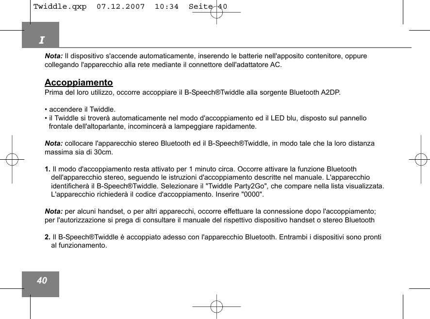 I40Nota: Il dispositivo s'accende automaticamente, inserendo le batterie nell'apposito contenitore, oppure collegando l'apparecchio alla rete mediante il connettore dell'adattatore AC.AccoppiamentoPrima del loro utilizzo, occorre accoppiare il B-Speech&reg;Twiddle alla sorgente Bluetooth A2DP.&bull; accendere il Twiddle.&bull; il Twiddle si trover&agrave; automaticamente nel modo d'accoppiamento ed il LED blu, disposto sul pannello frontale dell'altoparlante, incomincer&agrave; a lampeggiare rapidamente.Nota: collocare l'apparecchio stereo Bluetooth ed il B-Speech&reg;Twiddle, in modo tale che la loro distanzamassima sia di 30cm.1. Il modo d'accoppiamento resta attivato per 1 minuto circa. Occorre attivare la funzione Bluetooth dell'apparecchio stereo, seguendo le istruzioni d'accoppiamento descritte nel manuale. L'apparecchio identificher&agrave; il B-Speech&reg;Twiddle. Selezionare il "Twiddle Party2Go", che compare nella lista visualizzata.L'apparecchio richieder&agrave; il codice d'accoppiamento. Inserire "0000".Nota: per alcuni handset, o per altri apparecchi, occorre effettuare la connessione dopo l'accoppiamento;per l'autorizzazione si prega di consultare il manuale del rispettivo dispositivo handset o stereo Bluetooth 2. Il B-Speech&reg;Twiddle &egrave; accoppiato adesso con l'apparecchio Bluetooth. Entrambi i dispositivi sono prontial funzionamento.Twiddle.qxp  07.12.2007  10:34  Seite 40