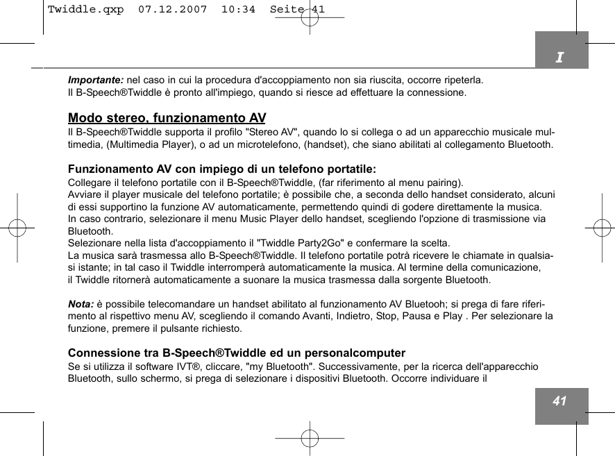 I41Importante: nel caso in cui la procedura d'accoppiamento non sia riuscita, occorre ripeterla. Il B-Speech&reg;Twiddle &egrave; pronto all'impiego, quando si riesce ad effettuare la connessione.Modo stereo, funzionamento AVIl B-Speech&reg;Twiddle supporta il profilo "Stereo AV", quando lo si collega o ad un apparecchio musicale mul-timedia, (Multimedia Player), o ad un microtelefono, (handset), che siano abilitati al collegamento Bluetooth.Funzionamento AV con impiego di un telefono portatile:Collegare il telefono portatile con il B-Speech&reg;Twiddle, (far riferimento al menu pairing).Avviare il player musicale del telefono portatile; &egrave; possibile che, a seconda dello handset considerato, alcunidi essi supportino la funzione AV automaticamente, permettendo quindi di godere direttamente la musica. In caso contrario, selezionare il menu Music Player dello handset, scegliendo l'opzione di trasmissione viaBluetooth.Selezionare nella lista d'accoppiamento il "Twiddle Party2Go" e confermare la scelta.La musica sar&agrave; trasmessa allo B-Speech&reg;Twiddle. Il telefono portatile potr&agrave; ricevere le chiamate in qualsia-si istante; in tal caso il Twiddle interromper&agrave; automaticamente la musica. Al termine della comunicazione, il Twiddle ritorner&agrave; automaticamente a suonare la musica trasmessa dalla sorgente Bluetooth.Nota: &egrave; possibile telecomandare un handset abilitato al funzionamento AV Bluetooh; si prega di fare riferi-mento al rispettivo menu AV, scegliendo il comando Avanti, Indietro, Stop, Pausa e Play . Per selezionare lafunzione, premere il pulsante richiesto.Connessione tra B-Speech&reg;Twiddle ed un personalcomputerSe si utilizza il software IVT&reg;, cliccare, "my Bluetooth". Successivamente, per la ricerca dell'apparecchioBluetooth, sullo schermo, si prega di selezionare i dispositivi Bluetooth. Occorre individuare il Twiddle.qxp  07.12.2007  10:34  Seite 41