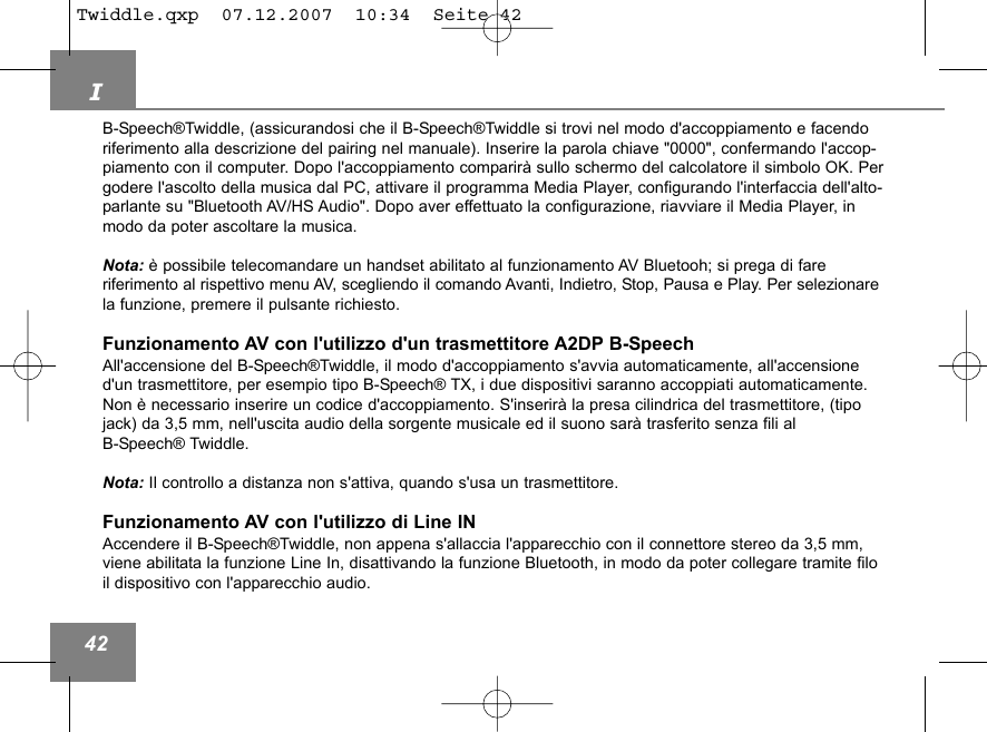 I42B-Speech&reg;Twiddle, (assicurandosi che il B-Speech&reg;Twiddle si trovi nel modo d'accoppiamento e facendoriferimento alla descrizione del pairing nel manuale). Inserire la parola chiave "0000", confermando l'accop-piamento con il computer. Dopo l'accoppiamento comparir&agrave; sullo schermo del calcolatore il simbolo OK. Pergodere l'ascolto della musica dal PC, attivare il programma Media Player, configurando l'interfaccia dell'alto-parlante su "Bluetooth AV/HS Audio". Dopo aver effettuato la configurazione, riavviare il Media Player, inmodo da poter ascoltare la musica.Nota: &egrave; possibile telecomandare un handset abilitato al funzionamento AV Bluetooh; si prega di fare riferimento al rispettivo menu AV, scegliendo il comando Avanti, Indietro, Stop, Pausa e Play. Per selezionarela funzione, premere il pulsante richiesto.Funzionamento AV con l'utilizzo d'un trasmettitore A2DP B-SpeechAll'accensione del B-Speech&reg;Twiddle, il modo d'accoppiamento s'avvia automaticamente, all'accensioned'un trasmettitore, per esempio tipo B-Speech&reg; TX, i due dispositivi saranno accoppiati automaticamente.Non &egrave; necessario inserire un codice d'accoppiamento. S'inserir&agrave; la presa cilindrica del trasmettitore, (tipojack) da 3,5 mm, nell'uscita audio della sorgente musicale ed il suono sar&agrave; trasferito senza fili al B-Speech&reg; Twiddle.Nota: Il controllo a distanza non s'attiva, quando s'usa un trasmettitore.Funzionamento AV con l'utilizzo di Line INAccendere il B-Speech&reg;Twiddle, non appena s'allaccia l'apparecchio con il connettore stereo da 3,5 mm,viene abilitata la funzione Line In, disattivando la funzione Bluetooth, in modo da poter collegare tramite filoil dispositivo con l'apparecchio audio.Twiddle.qxp  07.12.2007  10:34  Seite 42