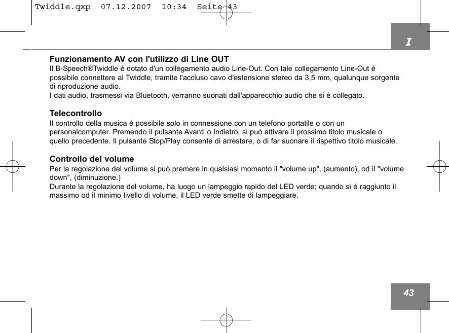 I43Funzionamento AV con l'utilizzo di Line OUTIl B-Speech&reg;Twiddle &egrave; dotato d'un collegamento audio Line-Out. Con tale collegamento Line-Out &egrave; possibile connettere al Twiddle, tramite l'accluso cavo d'estensione stereo da 3,5 mm, qualunque sorgentedi riproduzione audio. I dati audio, trasmessi via Bluetooth, verranno suonati dall'apparecchio audio che si &egrave; collegato.TelecontrolloIl controllo della musica &egrave; possibile solo in connessione con un telefono portatile o con un personalcomputer. Premendo il pulsante Avanti o Indietro, si pu&ograve; attivare il prossimo titolo musicale o quello precedente. Il pulsante Stop/Play consente di arrestare, o di far suonare il rispettivo titolo musicale.Controllo del volumePer la regolazione del volume si pu&ograve; premere in qualsiasi momento il "volume up", (aumento), od il "volumedown", (diminuzione.)Durante la regolazione del volume, ha luogo un lampeggio rapido del LED verde; quando si &egrave; raggiunto ilmassimo od il minimo livello di volume, il LED verde smette di lampeggiare.Twiddle.qxp  07.12.2007  10:34  Seite 43