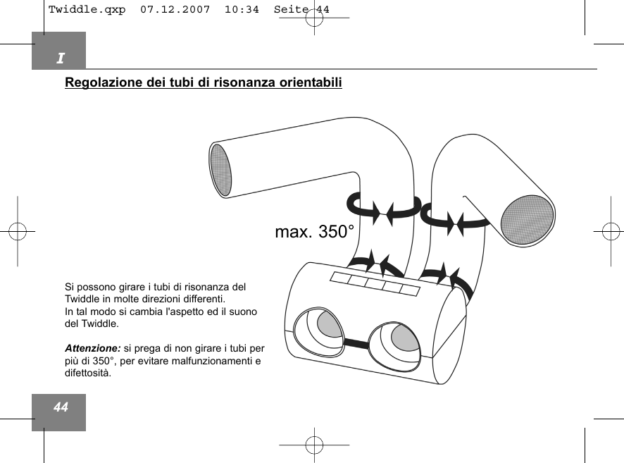 I44Regolazione dei tubi di risonanza orientabilimax. 350&deg;Si possono girare i tubi di risonanza delTwiddle in molte direzioni differenti. In tal modo si cambia l'aspetto ed il suonodel Twiddle.Attenzione: si prega di non girare i tubi perpi&ugrave; di 350&deg;, per evitare malfunzionamenti edifettosit&agrave;. Twiddle.qxp  07.12.2007  10:34  Seite 44