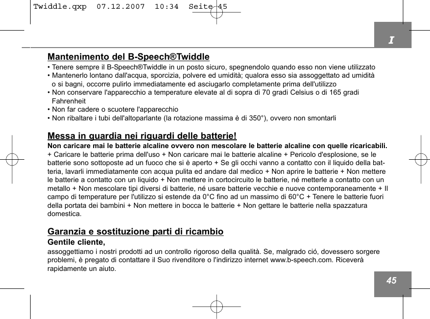 I45Mantenimento del B-Speech&reg;Twiddle&bull; Tenere sempre il B-Speech&reg;Twiddle in un posto sicuro, spegnendolo quando esso non viene utilizzato&bull; Mantenerlo lontano dall'acqua, sporcizia, polvere ed umidit&agrave;; qualora esso sia assoggettato ad umidit&agrave; o si bagni, occorre pulirlo immediatamente ed asciugarlo completamente prima dell'utilizzo &bull; Non conservare l'apparecchio a temperature elevate al di sopra di 70 gradi Celsius o di 165 gradi Fahrenheit&bull; Non far cadere o scuotere l'apparecchio&bull; Non ribaltare i tubi dell'altoparlante (la rotazione massima &egrave; di 350&deg;), ovvero non smontarli Messa in guardia nei riguardi delle batterie!Non caricare mai le batterie alcaline ovvero non mescolare le batterie alcaline con quelle ricaricabili.+ Caricare le batterie prima dell'uso + Non caricare mai le batterie alcaline + Pericolo d'esplosione, se lebatterie sono sottoposte ad un fuoco che si &egrave; aperto + Se gli occhi vanno a contatto con il liquido della bat-teria, lavarli immediatamente con acqua pulita ed andare dal medico + Non aprire le batterie + Non metterele batterie a contatto con un liquido + Non mettere in cortocircuito le batterie, n&eacute; metterle a contatto con unmetallo + Non mescolare tipi diversi di batterie, n&eacute; usare batterie vecchie e nuove contemporaneamente + Ilcampo di temperature per l'utilizzo si estende da 0&deg;C fino ad un massimo di 60&deg;C + Tenere le batterie fuoridella portata dei bambini + Non mettere in bocca le batterie + Non gettare le batterie nella spazzaturadomestica.Garanzia e sostituzione parti di ricambioGentile cliente,assoggettiamo i nostri prodotti ad un controllo rigoroso della qualit&agrave;. Se, malgrado ci&oacute;, dovessero sorgereproblemi, &egrave; pregato di contattare il Suo rivenditore o l'indirizzo internet www.b-speech.com. Ricever&agrave; rapidamente un aiuto.Twiddle.qxp  07.12.2007  10:34  Seite 45