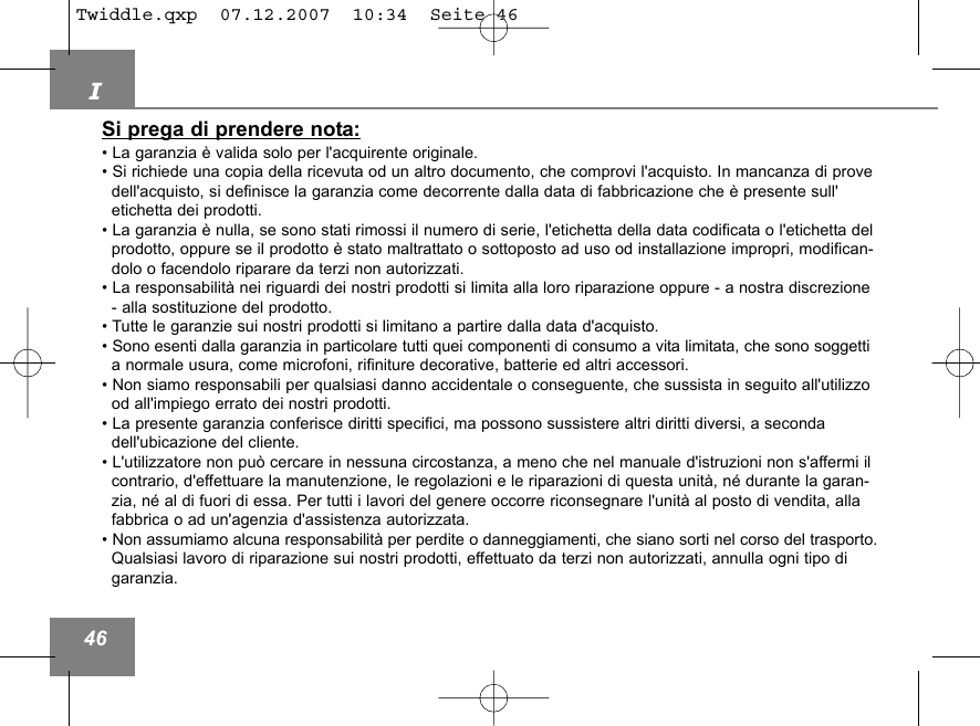 I46Si prega di prendere nota:&bull; La garanzia &egrave; valida solo per l'acquirente originale.&bull; Si richiede una copia della ricevuta od un altro documento, che comprovi l'acquisto. In mancanza di provedell'acquisto, si definisce la garanzia come decorrente dalla data di fabbricazione che &egrave; presente sull'etichetta dei prodotti.&bull; La garanzia &egrave; nulla, se sono stati rimossi il numero di serie, l'etichetta della data codificata o l'etichetta del prodotto, oppure se il prodotto &egrave; stato maltrattato o sottoposto ad uso od installazione impropri, modifican-dolo o facendolo riparare da terzi non autorizzati. &bull; La responsabilit&agrave; nei riguardi dei nostri prodotti si limita alla loro riparazione oppure - a nostra discrezione - alla sostituzione del prodotto. &bull; Tutte le garanzie sui nostri prodotti si limitano a partire dalla data d'acquisto. &bull; Sono esenti dalla garanzia in particolare tutti quei componenti di consumo a vita limitata, che sono soggetti a normale usura, come microfoni, rifiniture decorative, batterie ed altri accessori. &bull; Non siamo responsabili per qualsiasi danno accidentale o conseguente, che sussista in seguito all'utilizzood all'impiego errato dei nostri prodotti. &bull; La presente garanzia conferisce diritti specifici, ma possono sussistere altri diritti diversi, a seconda dell'ubicazione del cliente.&bull; L'utilizzatore non pu&ograve; cercare in nessuna circostanza, a meno che nel manuale d'istruzioni non s'affermi il contrario, d'effettuare la manutenzione, le regolazioni e le riparazioni di questa unit&agrave;, n&eacute; durante la garan-zia, n&eacute; al di fuori di essa. Per tutti i lavori del genere occorre riconsegnare l'unit&agrave; al posto di vendita, allafabbrica o ad un'agenzia d'assistenza autorizzata.&bull; Non assumiamo alcuna responsabilit&agrave; per perdite o danneggiamenti, che siano sorti nel corso del trasporto.Qualsiasi lavoro di riparazione sui nostri prodotti, effettuato da terzi non autorizzati, annulla ogni tipo di garanzia.Twiddle.qxp  07.12.2007  10:34  Seite 46