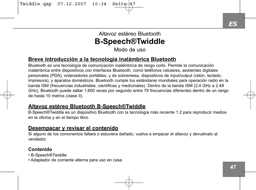 ES47Altavoz est&eacute;reo BluetoothB-Speech&reg;TwiddleModo de usoBreve introducci&oacute;n a la tecnolog&iacute;a inal&aacute;mbrica BluetoothBluetooth es una tecnolog&iacute;a de comunicaci&oacute;n inal&aacute;mbrica de rango corto. Permite la comunicaci&oacute;n inal&aacute;mbrica entre dispositivos con interfaces Bluetooth, como tel&eacute;fonos celulares, asistentes digitales personales (PDA), ordenadores port&aacute;tiles, y de sobremesa, dispositivos de input/output (rat&oacute;n, teclado,impresora), y aparatos dom&eacute;sticos. Bluetooth cumple los est&aacute;ndares mundiales para operaci&oacute;n radio en labanda ISM (frecuencias industriales, cient&iacute;ficas y medicinales). Dentro de la banda ISM (2,4 GHz a 2.48GHz), Bluetooth puede saltar 1,600 veces por segundo entre 79 frecuencias diferentes dentro de un rangode hasta 10 metros (clase II).Altavoz est&eacute;reo Bluetooth B-Speech&reg;TwiddleB-Speech&reg;Twiddle es un dispositivo Bluetooth con la tecnolog&iacute;a m&aacute;s reciente 1.2 para reproducir mediosen la oficina y en el tiempo libro.Desempacar y revisar el contenidoSi alguno de los comonentos faltara o estuviera da&ntilde;ado, vuelva a empacar el altavoz y devu&eacute;lvalo al vendedor.Contenido&bull; B-Speech&reg;Twiddle&bull; Adaptador de corriente alterna para uso en casa Twiddle.qxp  07.12.2007  10:34  Seite 47