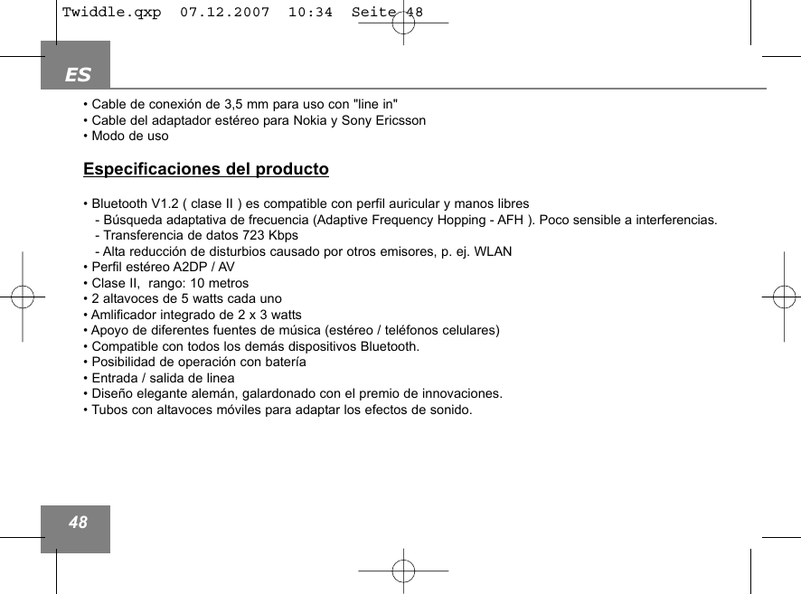 ES48&bull; Cable de conexi&oacute;n de 3,5 mm para uso con "line in"&bull; Cable del adaptador est&eacute;reo para Nokia y Sony Ericsson &bull; Modo de usoEspecificaciones del producto&bull; Bluetooth V1.2 ( clase II ) es compatible con perfil auricular y manos libres- B&uacute;squeda adaptativa de frecuencia (Adaptive Frequency Hopping - AFH ). Poco sensible a interferencias.- Transferencia de datos 723 Kbps- Alta reducci&oacute;n de disturbios causado por otros emisores, p. ej. WLAN&bull; Perfil est&eacute;reo A2DP / AV&bull; Clase II,  rango: 10 metros &bull; 2 altavoces de 5 watts cada uno&bull; Amlificador integrado de 2 x 3 watts&bull; Apoyo de diferentes fuentes de m&uacute;sica (est&eacute;reo / tel&eacute;fonos celulares)&bull; Compatible con todos los dem&aacute;s dispositivos Bluetooth.&bull; Posibilidad de operaci&oacute;n con bater&iacute;a&bull; Entrada / salida de linea&bull; Dise&ntilde;o elegante alem&aacute;n, galardonado con el premio de innovaciones. &bull; Tubos con altavoces m&oacute;viles para adaptar los efectos de sonido.Twiddle.qxp  07.12.2007  10:34  Seite 48