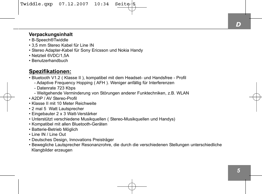 D5Verpackungsinhalt&bull; B-Speech&reg;Twiddle&bull; 3,5 mm Stereo Kabel f&uuml;r Line IN        &bull; Stereo Adapter-Kabel f&uuml;r Sony Ericsson und Nokia Handy&bull; Netzteil 6VDC/1,5A&bull; BenutzerhandbuchSpezifikationen:&bull; Bluetooth V1.2 ( Klasse II ), kompatibel mit dem Headset- und Handsfree - Profil- Adaptive Frequency Hopping ( AFH ). Weniger anf&auml;llig f&uuml;r Interferenzen- Datenrate 723 Kbps- Weitgehende Verminderung von St&ouml;rungen anderer Funktechniken, z.B. WLAN&bull; A2DP / AV Stereo-Profil&bull; Klasse II mit 10 Meter Reichweite &bull; 2 mal 5  Watt Lautsprecher &bull; Eingebauter 2 x 3 Watt-Verst&auml;rker&bull; Unterst&uuml;tzt verschiedene Musikquellen ( Stereo-Musikquellen und Handys)&bull; Kompatibel mit allen Bluetooth-Ger&auml;ten&bull; Batterie-Betrieb M&ouml;glich&bull; Line IN / Line Out &bull; Deutsches Design, Innovations Preistr&auml;ger&bull; Bewegliche Lautsprecher Resonanzrohre, die durch die verschiedenen Stellungen unterschiedliche Klangbilder erzeugenTwiddle.qxp  07.12.2007  10:34  Seite 5