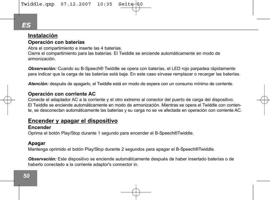 ES50Instalaci&oacute;nOperaci&oacute;n con bater&iacute;asAbra el compartimiento e inserte las 4 bater&iacute;as.Cierre el compartimiento para las bater&iacute;as. El Twiddle se enciende autom&aacute;ticamente en modo de armonizaci&oacute;n. Observaci&oacute;n: Cuando su B-Speech&reg; Twiddle se opera con bater&iacute;as, el LED rojo parpadea r&aacute;pidamentepara indicar que la carga de las bater&iacute;as est&aacute; baja. En este caso s&iacute;rvase remplazar o recargar las bater&iacute;as.Atenci&oacute;n: despu&eacute;s de apagarlo, el Twiddle est&aacute; en modo de espera con un consumo m&iacute;nimo de corriente.Operaci&oacute;n con corriente ACConecte el adaptador AC a la corriente y el otro extremo al conector del puerto de carga del dispositivo.El Twiddle se enciende autom&aacute;ticamente en modo de armonizaci&oacute;n. Mientras se opera el Twiddle con corrien-te, se desconectan autom&aacute;ticamente las bater&iacute;as y su carga no se ve afectada en operaci&oacute;n con corriente AC.Encender y apagar el dispositivoEncenderOprima el bot&oacute;n Play/Stop durante 1 segundo para encender el B-Speech&reg;Twiddle.ApagarMantenga oprimido el bot&oacute;n Play/Stop durante 2 segundos para apagar el B-Speech&reg;Twiddle.Observaci&oacute;n: Este dispositivo se enciende autom&aacute;ticamente despu&eacute;s de haber insertado bater&iacute;as o dehaberlo conectado a la corriente adaptor's connector in.Twiddle.qxp  07.12.2007  10:35  Seite 50