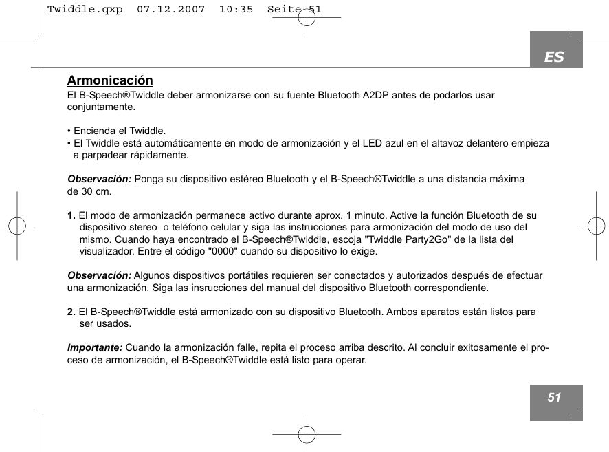 ES51Armonicaci&oacute;nEl B-Speech&reg;Twiddle deber armonizarse con su fuente Bluetooth A2DP antes de podarlos usar conjuntamente.&bull; Encienda el Twiddle.&bull; El Twiddle est&aacute; autom&aacute;ticamente en modo de armonizaci&oacute;n y el LED azul en el altavoz delantero empiezaa parpadear r&aacute;pidamente.Observaci&oacute;n: Ponga su dispositivo est&eacute;reo Bluetooth y el B-Speech&reg;Twiddle a una distancia m&aacute;xima de 30 cm.1. El modo de armonizaci&oacute;n permanece activo durante aprox. 1 minuto. Active la funci&oacute;n Bluetooth de su dispositivo stereo  o tel&eacute;fono celular y siga las instrucciones para armonizaci&oacute;n del modo de uso del mismo. Cuando haya encontrado el B-Speech&reg;Twiddle, escoja "Twiddle Party2Go" de la lista del visualizador. Entre el c&oacute;digo "0000" cuando su dispositivo lo exige. Observaci&oacute;n: Algunos dispositivos port&aacute;tiles requieren ser conectados y autorizados despu&eacute;s de efectuaruna armonizaci&oacute;n. Siga las insrucciones del manual del dispositivo Bluetooth correspondiente.2. El B-Speech&reg;Twiddle est&aacute; armonizado con su dispositivo Bluetooth. Ambos aparatos est&aacute;n listos paraser usados.Importante: Cuando la armonizaci&oacute;n falle, repita el proceso arriba descrito. Al concluir exitosamente el pro-ceso de armonizaci&oacute;n, el B-Speech&reg;Twiddle est&aacute; listo para operar.Twiddle.qxp  07.12.2007  10:35  Seite 51