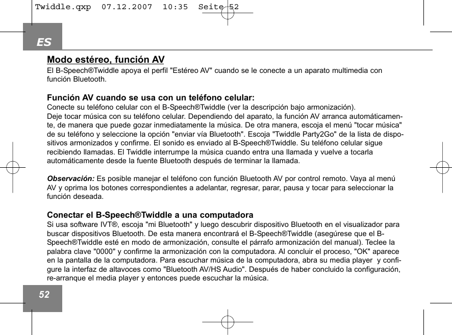 ES52Modo est&eacute;reo, funci&oacute;n AVEl B-Speech&reg;Twiddle apoya el perfil "Est&eacute;reo AV" cuando se le conecte a un aparato multimedia con funci&oacute;n Bluetooth.Funci&oacute;n AV cuando se usa con un tel&eacute;fono celular:Conecte su tel&eacute;fono celular con el B-Speech&reg;Twiddle (ver la descripci&oacute;n bajo armonizaci&oacute;n).Deje tocar m&uacute;sica con su tel&eacute;fono celular. Dependiendo del aparato, la funci&oacute;n AV arranca autom&aacute;ticamen-te, de manera que puede gozar inmediatamente la m&uacute;sica. De otra manera, escoja el men&uacute; "tocar m&uacute;sica"de su tel&eacute;fono y seleccione la opci&oacute;n "enviar v&iacute;a Bluetooth". Escoja "Twiddle Party2Go" de la lista de dispo-sitivos armonizados y confirme. El sonido es enviado al B-Speech&reg;Twiddle. Su tel&eacute;fono celular sigue recibiendo llamadas. El Twiddle interrumpe la m&uacute;sica cuando entra una llamada y vuelve a tocarla autom&aacute;ticamente desde la fuente Bluetooth despu&eacute;s de terminar la llamada. Observaci&oacute;n: Es posible manejar el tel&eacute;fono con funci&oacute;n Bluetooth AV por control remoto. Vaya al men&uacute;AV y oprima los botones correspondientes a adelantar, regresar, parar, pausa y tocar para seleccionar lafunci&oacute;n deseada.Conectar el B-Speech&reg;Twiddle a una computadoraSi usa software IVT&reg;, escoja "mi Bluetooth" y luego descubrir dispositivo Bluetooth en el visualizador parabuscar dispositivos Bluetooth. De esta manera encontrar&aacute; el B-Speech&reg;Twiddle (aseg&uacute;rese que el B-Speech&reg;Twiddle est&eacute; en modo de armonizaci&oacute;n, consulte el p&aacute;rrafo armonizaci&oacute;n del manual). Teclee lapalabra clave "0000" y confirme la armonizaci&oacute;n con la computadora. Al concluir el proceso, "OK" apareceen la pantalla de la computadora. Para escuchar m&uacute;sica de la computadora, abra su media player  y confi-gure la interfaz de altavoces como "Bluetooth AV/HS Audio". Despu&eacute;s de haber concluido la configuraci&oacute;n,re-arranque el media player y entonces puede escuchar la m&uacute;sica.Twiddle.qxp  07.12.2007  10:35  Seite 52
