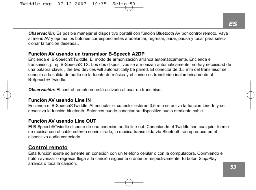 ES53Observaci&oacute;n: Es posible manejar el dispositivo port&aacute;til con funci&oacute;n Bluetooth AV por control remoto. Vayaal men&uacute; AV y oprima los botones correspondientes a adelantar, regresar, parar, pausa y tocar para selec-cionar la funci&oacute;n deseada..Funci&oacute;n AV usando un transmisor B-Speech A2DPEncienda el B-Speech&reg;Twiddle. El modo de armonizaci&oacute;n arranca autom&aacute;ticamente. Encienda el transmisor, p. ej. B-Speech&reg; TX. Los dos dispositivos se armonizan autom&aacute;ticamente, no hay necesidad deuna palabra clave. , the two devices will automatically be paired. El conector de 3.5 mm del transmisor seconecta a la salida de audio de la fuente de m&uacute;sica y el sonido es transferido inal&aacute;mbricamente al B-Speech&reg; Twiddle.Observaci&oacute;n: El control remoto no est&aacute; activado al usar un transmisor.Funci&oacute;n AV usando Line INEncienda el B-Speech&reg;Twiddle. Al enchufar el conector est&eacute;reo 3.5 mm se activa la funci&oacute;n Line In y sedesactiva la funci&oacute;n bluetooth. Entonces puede conectar su dispositivo audio mediante cable.Funci&oacute;n AV usando Line OUTEl B-Speech&reg;Twiddle dispone de una conexi&oacute;n audio line-out. Conectando el Twiddle con cualquier fuentede m&uacute;sica con el cable est&eacute;reo suministrado, la m&uacute;sica transmitida v&iacute;a Bluetooth se reproduce en el dispositivo audio conectado. Control remotoEsta funci&oacute;n existe solamente en conexi&oacute;n con un tel&eacute;fono celular o con la computadora. Oprimiendo elbot&oacute;n avanzar o regresar llega a la canci&oacute;n siguiente o anterior respectivamente. El bot&oacute;n Stop/Play arranca o toca la canci&oacute;n.Twiddle.qxp  07.12.2007  10:35  Seite 53