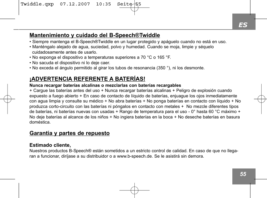 ES55Mantenimiento y cuidado del B-Speech&reg;Twiddle&bull; Siempre mantenga el B-Speech&reg;Twiddle en un lugar protegido y ap&aacute;guelo cuando no est&aacute; en uso.&bull; Mant&eacute;ngalo alejado de agua, suciedad, polvo y humedad. Cuando se moja, limpie y s&eacute;quelo cuidadosamente antes de usarlo.&bull; No exponga el dispositivo a temperaturas superiores a 70 &deg;C o 165 &deg;F.&bull; No sacuda el dispositivo ni lo deje caer.&bull; No exceda el &aacute;ngulo permitido al girar los tubos de resonancia (350 &deg;), ni los desmonte. &iexcl;ADVERTENCIA REFERENTE A BATER&Iacute;AS!Nunca recargar bater&iacute;as alcalinas o mezclarlas con bater&iacute;as recargables+ Cargue las bater&iacute;as antes del uso + Nunca recargar bater&iacute;as alcalinas + Peligro de explosi&oacute;n cuandoexpuesto a fuego abierto + En caso de contacto de l&iacute;quido de bater&iacute;as, enjuague los ojos inmediatamentecon agua limpia y consulte su m&eacute;dico + No abra bater&iacute;as + No ponga bater&iacute;as en contacto con l&iacute;quido + Noproduzca corto-circuito con las bater&iacute;as ni p&oacute;ngalos en contacto con metales +  No mezcle diferentes tiposde bater&iacute;as, ni bater&iacute;as nuevas con usadas + Rango de temperatura para el uso - 0&deg; hasta 60 &deg;C m&aacute;ximo +No deje bater&iacute;as al alcance de los ni&ntilde;os + No ingiera bater&iacute;as en la boca + No deseche bater&iacute;as en basuradom&eacute;stica.Garant&iacute;a y partes de repuestoEstimado cliente,Nuestros productos B-Speech&reg; est&aacute;n sometidos a un estricto control de calidad. En caso de que no llega-ran a funcionar, dir&iacute;jase a su distribuidor o a www.b-speech.de. Se le asistir&aacute; sin demora.Twiddle.qxp  07.12.2007  10:35  Seite 55