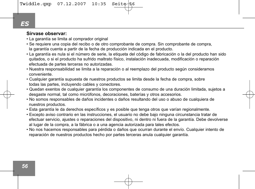 ES56S&iacute;rvase observar:&bull; La garant&iacute;a se limita al comprador original&bull; Se requiere una copia del recibo o de otro comprobante de compra. Sin comprobante de compra, la garant&iacute;a cuenta a partir de la fecha de producci&oacute;n indicada en el producto.&bull; La garant&iacute;a es nula si el n&uacute;mero de serie, la etiqueta del c&oacute;digo de fabricaci&oacute;n o la del producto han sido quitados, o si el producto ha sufrido maltrato f&iacute;sico, instalaci&oacute;n inadecuada, modificaci&oacute;n o reparaci&oacute;n efectuada de partes terceras no autorizadas.&bull; Nuestra responsabilidad se limita a la reparaci&oacute;n o al reemplazo del producto seg&uacute;n consideramos conveniente. &bull; Cualquier garant&iacute;a supuesta de nuestros productos se limita desde la fecha de compra, sobretodas las partes, incluyendo cables y conectores. &bull; Quedan exentos de cualquier garant&iacute;a los componentes de consumo de una duraci&oacute;n limitada, sujetos adesgaste normal, tal como micr&oacute;fonos, decoraciones, bater&iacute;as y otros accesorios.&bull; No somos responsables de da&ntilde;os incidentes o da&ntilde;os resultando del uso o abuso de cualquiera de nuestros productos.&bull; Esta garant&iacute;a le da derechos espec&iacute;ficos y es posible que tenga otros que var&iacute;an regionalmente.&bull; Excepto aviso contrario en las instrucciones, el usuario no debe bajo ninguna circunstancia tratar de efectuar servicio, ajustes o reparaciones del dispositivo, ni dentro ni fuera de la garant&iacute;a. Debe devolverseal lugar de la compra, a la f&aacute;brica o a una agencia autorizada para tales efectos.&bull; No nos hacemos responsables para p&eacute;rdida o da&ntilde;os que ocurran durante el env&iacute;o. Cualquier intento de reparaci&oacute;n de nuestros productos hecho por partes terceras anula cualquier garant&iacute;a.Twiddle.qxp  07.12.2007  10:35  Seite 56
