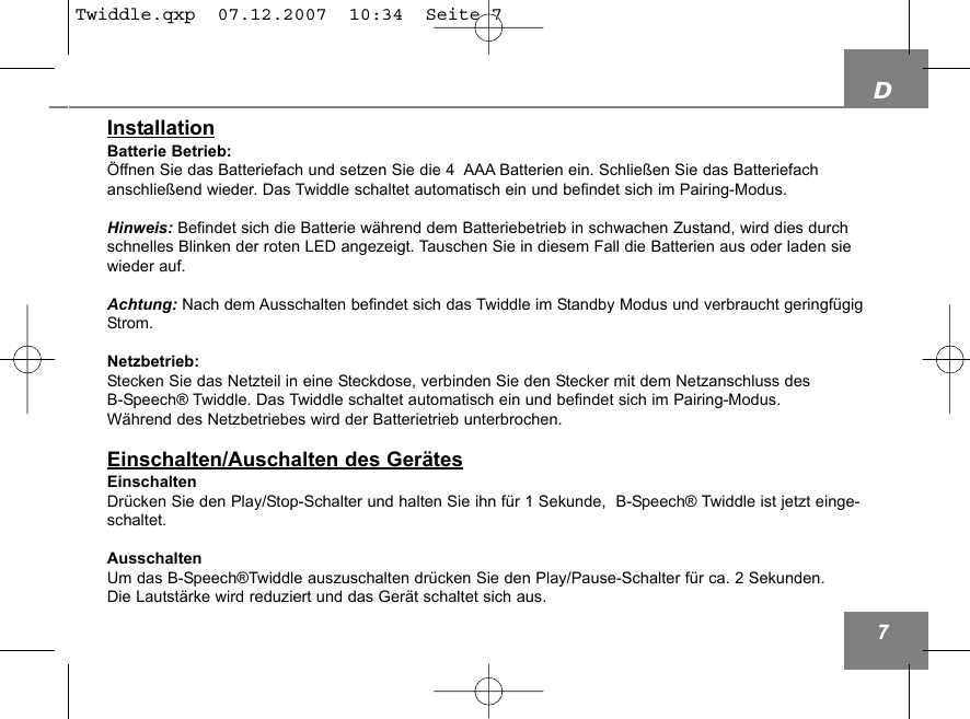 D7InstallationBatterie Betrieb:&Ouml;ffnen Sie das Batteriefach und setzen Sie die 4  AAA Batterien ein. Schlie&szlig;en Sie das Batteriefachanschlie&szlig;end wieder. Das Twiddle schaltet automatisch ein und befindet sich im Pairing-Modus.Hinweis: Befindet sich die Batterie w&auml;hrend dem Batteriebetrieb in schwachen Zustand, wird dies durchschnelles Blinken der roten LED angezeigt. Tauschen Sie in diesem Fall die Batterien aus oder laden siewieder auf.Achtung: Nach dem Ausschalten befindet sich das Twiddle im Standby Modus und verbraucht geringf&uuml;gigStrom.Netzbetrieb:Stecken Sie das Netzteil in eine Steckdose, verbinden Sie den Stecker mit dem Netzanschluss des B-Speech&reg; Twiddle. Das Twiddle schaltet automatisch ein und befindet sich im Pairing-Modus.W&auml;hrend des Netzbetriebes wird der Batterietrieb unterbrochen.Einschalten/Auschalten des Ger&auml;tesEinschaltenDr&uuml;cken Sie den Play/Stop-Schalter und halten Sie ihn f&uuml;r 1 Sekunde,  B-Speech&reg; Twiddle ist jetzt einge-schaltet.AusschaltenUm das B-Speech&reg;Twiddle auszuschalten dr&uuml;cken Sie den Play/Pause-Schalter f&uuml;r ca. 2 Sekunden. Die Lautst&auml;rke wird reduziert und das Ger&auml;t schaltet sich aus.Twiddle.qxp  07.12.2007  10:34  Seite 7