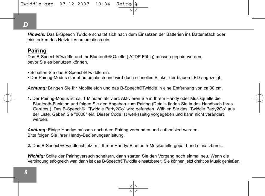 D8Hinweis: Das B-Speech Twiddle schaltet sich nach dem Einsetzen der Batterien ins Batteriefach oder einstecken des Netzteiles automatisch ein.PairingDas B-Speech&reg;Twiddle und Ihr Bluetooth&reg; Quelle ( A2DP F&auml;hig) m&uuml;ssen gepairt werden, bevor Sie es benutzen k&ouml;nnen. &bull; Schalten Sie das B-Speech&reg;Twiddle ein.              &bull; Der Pairing-Modus startet automatisch und wird duch schnelles Blinker der blauen LED angezeigt.Achtung: Bringen Sie Ihr Mobiltelefon und das B-Speech&reg;Twiddle in eine Entfernung von ca.30 cm.1. Der Pairing-Modus ist ca. 1 Minuten aktiviert. Aktivieren Sie in Ihrem Handy oder Musikquelle die Bluetooth-Funktion und folgen Sie den Angaben zum Pairing (Details finden Sie in das Handbuch Ihres Ger&auml;tes ). Das B-Speech&reg;  "Twiddle Party2Go" wird gefunden. W&auml;hlen Sie das "Twiddle Party2Go" aus der Liste. Geben Sie "0000" ein. Dieser Code ist werksseitig vorgegeben und kann nicht ver&auml;ndert werden.Achtung: Einige Handys m&uuml;ssen nach dem Pairing verbunden und authorisiert werden. Bitte folgen Sie Ihrer Handy-Bedienungsanleitung. 2. Das B-Speech&reg;Twiddle ist jetzt mit Ihrem Handy/ Bluetooth-Musikquelle gepairt und einsatzbereit. Wichtig: Sollte der Pairingversuch scheitern, dann starten Sie den Vorgang noch einmal neu. Wenn dieVerbindung erfolgreich war, dann ist das B-Speech&reg;Twiddle einsatzbereit. Sie k&ouml;nnen jetzt drahtlos Musik genie&szlig;en. Twiddle.qxp  07.12.2007  10:34  Seite 8