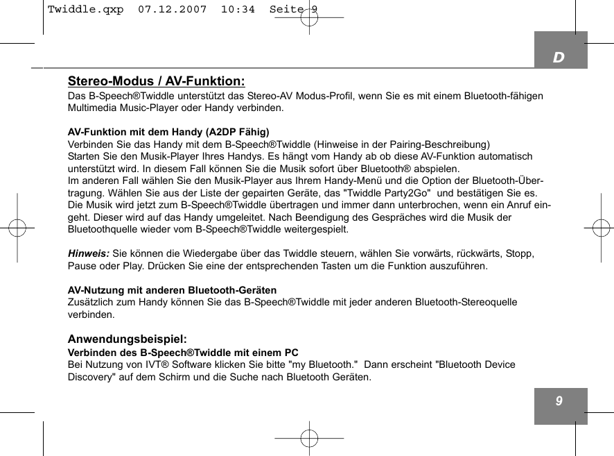D9Stereo-Modus / AV-Funktion:Das B-Speech&reg;Twiddle unterst&uuml;tzt das Stereo-AV Modus-Profil, wenn Sie es mit einem Bluetooth-f&auml;higenMultimedia Music-Player oder Handy verbinden.AV-Funktion mit dem Handy (A2DP F&auml;hig)Verbinden Sie das Handy mit dem B-Speech&reg;Twiddle (Hinweise in der Pairing-Beschreibung)Starten Sie den Musik-Player Ihres Handys. Es h&auml;ngt vom Handy ab ob diese AV-Funktion automatischunterst&uuml;tzt wird. In diesem Fall k&ouml;nnen Sie die Musik sofort &uuml;ber Bluetooth&reg; abspielen. Im anderen Fall w&auml;hlen Sie den Musik-Player aus Ihrem Handy-Men&uuml; und die Option der Bluetooth-&Uuml;ber-tragung. W&auml;hlen Sie aus der Liste der gepairten Ger&auml;te, das "Twiddle Party2Go"  und best&auml;tigen Sie es.Die Musik wird jetzt zum B-Speech&reg;Twiddle &uuml;bertragen und immer dann unterbrochen, wenn ein Anruf ein-geht. Dieser wird auf das Handy umgeleitet. Nach Beendigung des Gespr&auml;ches wird die Musik derBluetoothquelle wieder vom B-Speech&reg;Twiddle weitergespielt.Hinweis: Sie k&ouml;nnen die Wiedergabe &uuml;ber das Twiddle steuern, w&auml;hlen Sie vorw&auml;rts, r&uuml;ckw&auml;rts, Stopp,Pause oder Play. Dr&uuml;cken Sie eine der entsprechenden Tasten um die Funktion auszuf&uuml;hren.AV-Nutzung mit anderen Bluetooth-Ger&auml;tenZus&auml;tzlich zum Handy k&ouml;nnen Sie das B-Speech&reg;Twiddle mit jeder anderen Bluetooth-Stereoquelle verbinden.Anwendungsbeispiel:Verbinden des B-Speech&reg;Twiddle mit einem PCBei Nutzung von IVT&reg; Software klicken Sie bitte "my Bluetooth."  Dann erscheint "Bluetooth DeviceDiscovery" auf dem Schirm und die Suche nach Bluetooth Ger&auml;ten. Twiddle.qxp  07.12.2007  10:34  Seite 9