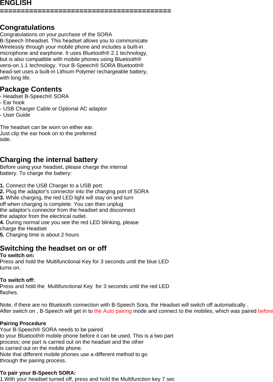  ENGLISH =========================================  Congratulations Congratulations on your purchase of the SORA B-Speech &reg;headset. This headset allows you to communicate Wirelessly through your mobile phone and includes a built-in microphone and earphone. It uses Bluetooth&reg; 2.1 technology, but is also compatible with mobile phones using Bluetooth&reg; versi-on 1.1 technology. Your B-Speech&reg; SORA Bluetooth&reg; head-set uses a built-in Lithium Polymer rechargeable battery, with long life.  Package Contents - Headset B-Speech&reg; SORA - Ear hook - USB Charger Cable or Optional AC adaptor - User Guide  The headset can be worn on either ear. Just clip the ear hook on to the preferred side.   Charging the internal battery Before using your headset, please charge the internal battery. To charge the battery:  1. Connect the USB Charger to a USB port. 2. Plug the adaptor&rsquo;s connector into the charging port of SORA 3. While charging, the red LED light will stay on and turn off when charging is complete. You can then unplug the adaptor's connector from the headset and disconnect the adaptor from the electrical outlet. 4. During normal use you see the red LED blinking, please charge the Headset 5. Charging time is about 2 hours  Switching the headset on or off To switch on: Press and hold the Multifunctional Key for 3 seconds until the blue LED turns on.  To switch off: Press and hold the  Multifunctional Key  for 3 seconds until the red LED flashes.  Note, if there are no Bluetooth connection with B-Speech Sora, the Headset will switch off automatically .  After switch on , B-Speech will get in to the Auto pairing mode and connect to the mobiles, which was paired before   Pairing Procedure Your B-Speech&reg; SORA needs to be paired to your Bluetooth&reg; mobile phone before it can be used. This is a two part process; one part is carried out on the headset and the other is carried out on the mobile phone. Note that different mobile phones use a different method to go through the pairing process.  To pair your B-Speech SORA: 1.With your headset turned off, press and hold the Multifunction key 7 sec 
