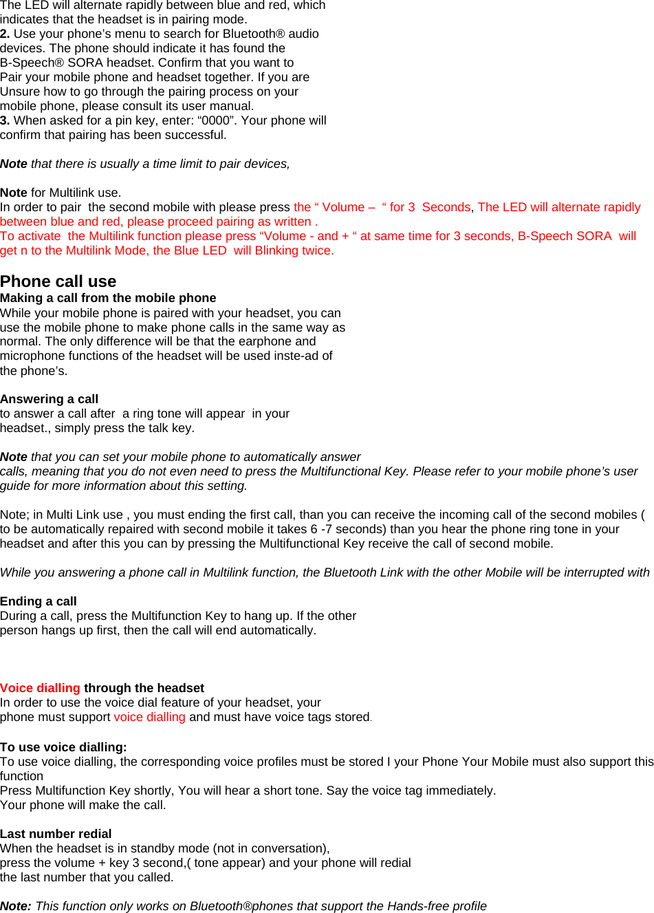 The LED will alternate rapidly between blue and red, which indicates that the headset is in pairing mode. 2. Use your phone&rsquo;s menu to search for Bluetooth&reg; audio devices. The phone should indicate it has found the B-Speech&reg; SORA headset. Confirm that you want to Pair your mobile phone and headset together. If you are Unsure how to go through the pairing process on your mobile phone, please consult its user manual. 3. When asked for a pin key, enter: &ldquo;0000&rdquo;. Your phone will confirm that pairing has been successful.  Note that there is usually a time limit to pair devices,  Note for Multilink use. In order to pair  the second mobile with please press the &ldquo; Volume &ndash;  &ldquo; for 3  Seconds, The LED will alternate rapidly between blue and red, please proceed pairing as written .  To activate  the Multilink function please press &ldquo;Volume - and + &ldquo; at same time for 3 seconds, B-Speech SORA  will get n to the Multilink Mode, the Blue LED  will Blinking twice.  Phone call use Making a call from the mobile phone While your mobile phone is paired with your headset, you can use the mobile phone to make phone calls in the same way as normal. The only difference will be that the earphone and microphone functions of the headset will be used inste-ad of the phone&rsquo;s.  Answering a call to answer a call after  a ring tone will appear  in your headset., simply press the talk key.  Note that you can set your mobile phone to automatically answer calls, meaning that you do not even need to press the Multifunctional Key. Please refer to your mobile phone&rsquo;s user guide for more information about this setting.  Note; in Multi Link use , you must ending the first call, than you can receive the incoming call of the second mobiles ( to be automatically repaired with second mobile it takes 6 -7 seconds) than you hear the phone ring tone in your headset and after this you can by pressing the Multifunctional Key receive the call of second mobile.   While you answering a phone call in Multilink function, the Bluetooth Link with the other Mobile will be interrupted with   Ending a call During a call, press the Multifunction Key to hang up. If the other person hangs up first, then the call will end automatically.    Voice dialling through the headset In order to use the voice dial feature of your headset, your phone must support voice dialling and must have voice tags stored.  To use voice dialling: To use voice dialling, the corresponding voice profiles must be stored I your Phone Your Mobile must also support this function Press Multifunction Key shortly, You will hear a short tone. Say the voice tag immediately. Your phone will make the call.  Last number redial When the headset is in standby mode (not in conversation), press the volume + key 3 second,( tone appear) and your phone will redial the last number that you called.  Note: This function only works on Bluetooth&reg;phones that support the Hands-free profile 