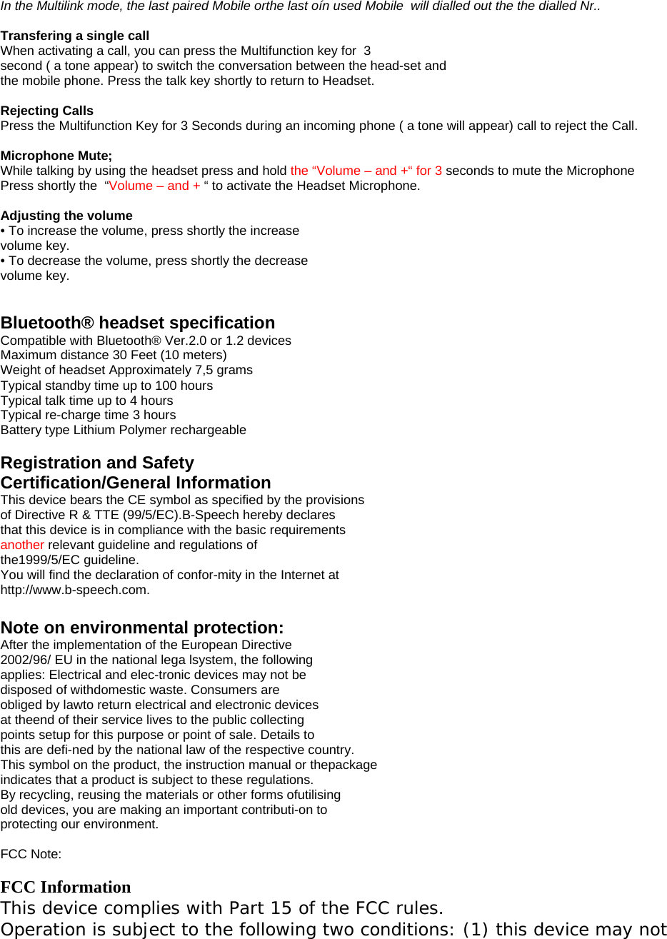 In the Multilink mode, the last paired Mobile orthe last o&iacute;n used Mobile  will dialled out the the dialled Nr..   Transfering a single call When activating a call, you can press the Multifunction key for  3 second ( a tone appear) to switch the conversation between the head-set and the mobile phone. Press the talk key shortly to return to Headset.  Rejecting Calls Press the Multifunction Key for 3 Seconds during an incoming phone ( a tone will appear) call to reject the Call.  Microphone Mute;  While talking by using the headset press and hold the &ldquo;Volume &ndash; and +&ldquo; for 3 seconds to mute the Microphone Press shortly the  &ldquo;Volume &ndash; and + &ldquo; to activate the Headset Microphone.  Adjusting the volume &bull; To increase the volume, press shortly the increase volume key. &bull; To decrease the volume, press shortly the decrease volume key.   Bluetooth&reg; headset specification Compatible with Bluetooth&reg; Ver.2.0 or 1.2 devices Maximum distance 30 Feet (10 meters) Weight of headset Approximately 7,5 grams Typical standby time up to 100 hours Typical talk time up to 4 hours Typical re-charge time 3 hours Battery type Lithium Polymer rechargeable  Registration and Safety Certification/General Information This device bears the CE symbol as specified by the provisions of Directive R &amp; TTE (99/5/EC).B-Speech hereby declares that this device is in compliance with the basic requirements another relevant guideline and regulations of the1999/5/EC guideline. You will find the declaration of confor-mity in the Internet at http://www.b-speech.com.  Note on environmental protection: After the implementation of the European Directive 2002/96/ EU in the national lega lsystem, the following applies: Electrical and elec-tronic devices may not be disposed of withdomestic waste. Consumers are obliged by lawto return electrical and electronic devices at theend of their service lives to the public collecting points setup for this purpose or point of sale. Details to this are defi-ned by the national law of the respective country. This symbol on the product, the instruction manual or thepackage indicates that a product is subject to these regulations. By recycling, reusing the materials or other forms ofutilising old devices, you are making an important contributi-on to protecting our environment.  FCC Note:  FCC Information This device complies with Part 15 of the FCC rules. Operation is subject to the following two conditions: (1) this device may not 