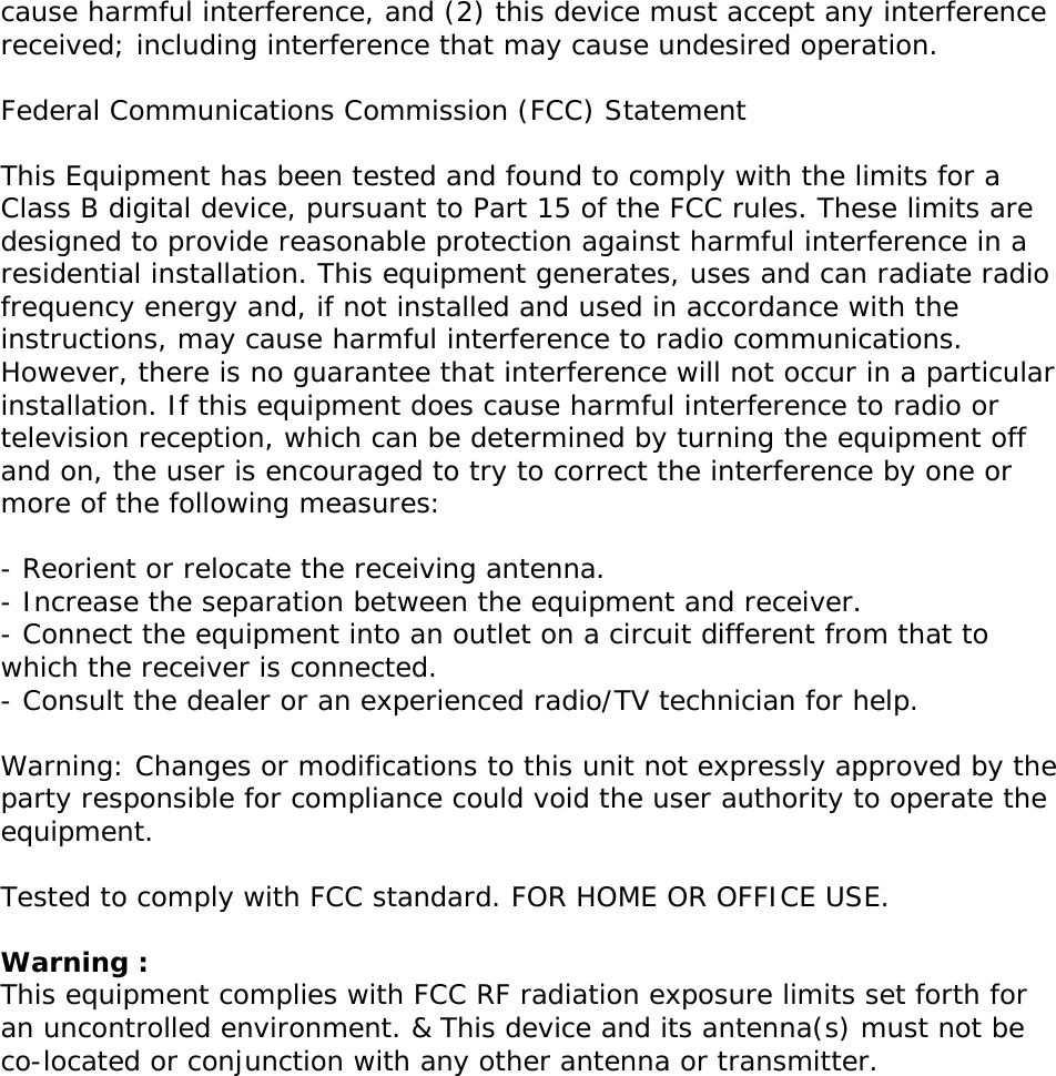 cause harmful interference, and (2) this device must accept any interference received; including interference that may cause undesired operation.  Federal Communications Commission (FCC) Statement  This Equipment has been tested and found to comply with the limits for a Class B digital device, pursuant to Part 15 of the FCC rules. These limits are designed to provide reasonable protection against harmful interference in a residential installation. This equipment generates, uses and can radiate radio frequency energy and, if not installed and used in accordance with the instructions, may cause harmful interference to radio communications. However, there is no guarantee that interference will not occur in a particular installation. If this equipment does cause harmful interference to radio or television reception, which can be determined by turning the equipment off and on, the user is encouraged to try to correct the interference by one or more of the following measures:  - Reorient or relocate the receiving antenna. - Increase the separation between the equipment and receiver. - Connect the equipment into an outlet on a circuit different from that to which the receiver is connected. - Consult the dealer or an experienced radio/TV technician for help.  Warning: Changes or modifications to this unit not expressly approved by the party responsible for compliance could void the user authority to operate the equipment.  Tested to comply with FCC standard. FOR HOME OR OFFICE USE.  Warning : This equipment complies with FCC RF radiation exposure limits set forth for an uncontrolled environment. &amp; This device and its antenna(s) must not be co-located or conjunction with any other antenna or transmitter.      