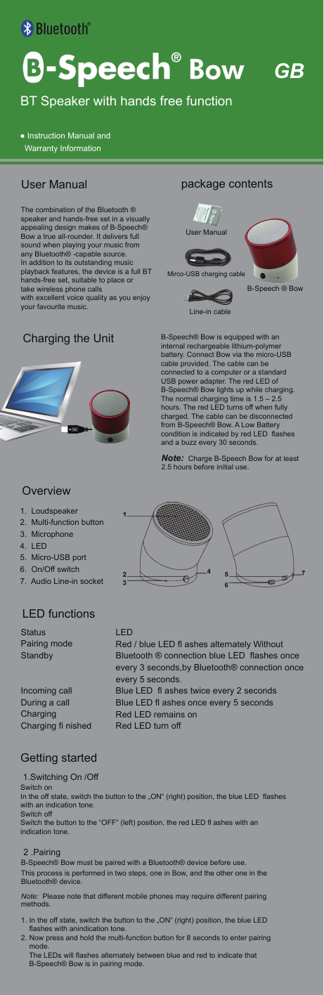  ● Instruction Manual and    Warranty InformationThe combination of the Bluetooth &reg; speaker and hands-free set in a visually appealing design makes of B-Speech&reg; Bow a true all-rounder. It delivers full sound when playing your music fromany Bluetooth&reg; -capable source.In addition to its outstanding music playback features, the device is a full BT hands-free set, suitable to place or take wireless phone calls with excellent voice quality as you enjoy your favourite music. User Manual   Getting started 1.Switching On /OffSwitch onIn the off state, switch the button to the &bdquo;ON&ldquo; (right) position, the blue LED  flashes with an indication tone.Switch off Switch the button to the &ldquo;OFF&rdquo; (left) position, the red LED fl ashes with an indication tone. 2 .PairingB-Speech&reg; Bow must be paired with a Bluetooth&reg; device before use. This process is performed in two steps, one in Bow, and the other one in the Bluetooth&reg; device. Note:  Please note that different mobile phones may require different pairing methods.1. In the off state, switch the button to the &bdquo;ON&ldquo; (right) position, the blue LED     flashes with anindication tone.2. Now press and hold the multi-function button for 8 seconds to enter pairing     mode.    The LEDs will flashes alternately between blue and red to indicate that     B-Speech&reg; Bow is in pairing mode. 1.  Loudspeaker2.  Multi-function button 3.  Microphone4.  LED 5.  Micro-USB port 6.  On/Off switch7.  Audio Line-in socketB-Speech&reg; Bow is equipped with an internal rechargeable lithium-polymer battery. Connect Bow via the micro-USB cable provided. The cable can be connected to a computer or a standard USB power adapter. The red LED of B-Speech&reg; Bow lights up while charging. The normal charging time is 1.5 &ndash; 2.5 hours. The red LED turns off when fully charged. The cable can be disconnected from B-Speech&reg; Bow. A Low Battery condition is indicated by red LED  flashes and a buzz every 30 seconds. Note:  Charge B-Speech Bow for at least 2.5 hours before initial use.GBBT Speaker with hands free functionB-Speech &reg; BowLine-in cableUser ManualMirco-USB charging cable package contentsCharging the UnitOverviewLED functionsStatus    Pairing mode  Standby     Incoming call  During a call   Charging      Charging fi nished          LEDRed / blue LED fl ashes alternately Without Bluetooth &reg; connection blue LED  flashes once every 3 seconds,by Bluetooth&reg; connection once every 5 seconds.Blue LED  fl ashes twice every 2 secondsBlue LED fl ashes once every 5 secondsRed LED remains onRed LED turn off       