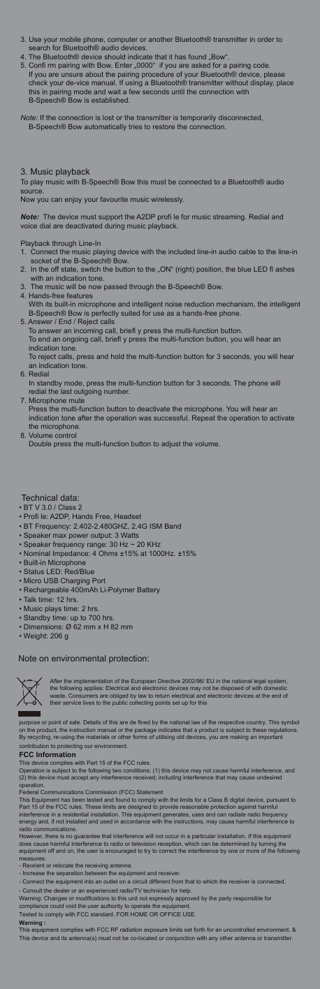 3. Use your mobile phone, computer or another Bluetooth&reg; transmitter in order to search for Bluetooth&reg; audio devices. 4. The Bluetooth&reg; device should indicate that it has found &bdquo;Bow&ldquo;. 5. Confi rm pairing with Bow. Enter &bdquo;0000&ldquo;  if you are asked for a pairing code. If you are unsure about the pairing procedure of your Bluetooth&reg; device, please check your de-vice manual. If using a Bluetooth&reg; transmitter without display, place this in pairing mode and wait a few seconds until the connection with B-Speech&reg; Bow is established.Note: If the connection is lost or the transmitter is temporarily disconnected,     B-Speech&reg; Bow automatically tries to restore the connection.3. Music playbackTo play music with B-Speech&reg; Bow this must be connected to a Bluetooth&reg; audio source. Now you can enjoy your favourite music wirelessly. Note:  The device must support the A2DP profi le for music streaming. Redial and voice dial are deactivated during music playback.Playback through Line-In1. Connect the music playing device with the included line-in audio cable to the line-insocket of the B-Speech&reg; Bow. 2. In the off state, switch the button to the &bdquo;ON&ldquo; (right) position, the blue LED fl ashes with an indication tone.3. The music will be now passed through the B-Speech&reg; Bow.4. Hands-free featuresWith its built-in microphone and intelligent noise reduction mechanism, the intelligentB-Speech&reg; Bow is perfectly suited for use as a hands-free phone. 5. Answer / End / Reject callsTo answer an incoming call, briefl y press the multi-function button.To end an ongoing call, briefl y press the multi-function button, you will hear an indication tone.To reject calls, press and hold the multi-function button for 3 seconds, you will hear an indication tone.6. RedialIn standby mode, press the multi-function button for 3 seconds. The phone will redial the last outgoing number.7. Microphone mutePress the multi-function button to deactivate the microphone. You will hear an indication tone after the operation was successful. Repeat the operation to activatethe microphone.8. Volume controlDouble press the multi-function button to adjust the volume. Technical data:&bull; BT V 3.0 / Class 2&bull; Profi le: A2DP, Hands Free, Headset&bull; BT Frequency: 2.402-2.480GHZ, 2.4G ISM Band&bull; Speaker max power output: 3 Watts&bull; Speaker frequency range: 30 Hz ~ 20 KHz&bull; Nominal Impedance: 4 Ohms &plusmn;15% at 1000Hz. &plusmn;15%&bull; Built-in Microphone &bull; Status LED: Red/Blue&bull; Micro USB Charging Port&bull; Rechargeable 400mAh Li-Polymer Battery&bull; Talk time: 12 hrs.&bull; Music plays time: 2 hrs.&bull; Standby time: up to 700 hrs.&bull; Dimensions: &Oslash; 62 mm x H 82 mm &bull; Weight: 206 gNote on environmental protection:After the implementation of the European Directive 2002/96/ EU in the national legal system, the following applies: Electrical and electronic devices may not be disposed of with domestic waste. Consumers are obliged by law to return electrical and electronic devices at the end of their service lives to the public collecting points set up for this purpose or point of sale. Details of this are de fined by the national law of the respective country. This symbol on the product, the instruction manual or the package indicates that a product is subject to these regulations. By recycling, re-using the materials or other forms of utilising old devices, you are making an important contribution to protecting our environment.FCC InformationThis device complies with Part 15 of the FCC rules.Operation is subject to the following two conditions: (1) this device may not cause harmful interference, and (2) this device must accept any interference received; including interference that may cause undesired operation.Federal Communications Commission (FCC) StatementThis Equipment has been tested and found to comply with the limits for a Class B digital device, pursuant to Part 15 of the FCC rules. These limits are designed to provide reasonable protection against harmful interference in a residential installation. This equipment generates, uses and can radiate radio frequency energy and, if not installed and used in accordance with the instructions, may cause harmful interference to radio communications.However, there is no guarantee that interference will not occur in a particular installation. If this equipment does cause harmful interference to radio or television reception, which can be determined by turning the equipment off and on, the user is encouraged to try to correct the interference by one or more of the following measures:- Reorient or relocate the receiving antenna.- Increase the separation between the equipment and receiver.- Connect the equipment into an outlet on a circuit different from that to which the receiver is connected.- Consult the dealer or an experienced radio/TV technician for help.Warning: Changes or modifications to this unit not expressly approved by the party responsible for compliance could void the user authority to operate the equipment.Tested to comply with FCC standard. FOR HOME OR OFFICE USE.Warning :This equipment complies with FCC RF radiation exposure limits set forth for an uncontrolled environment. &amp; This device and its antenna(s) must not be co-located or conjunction with any other antenna or transmitter.
