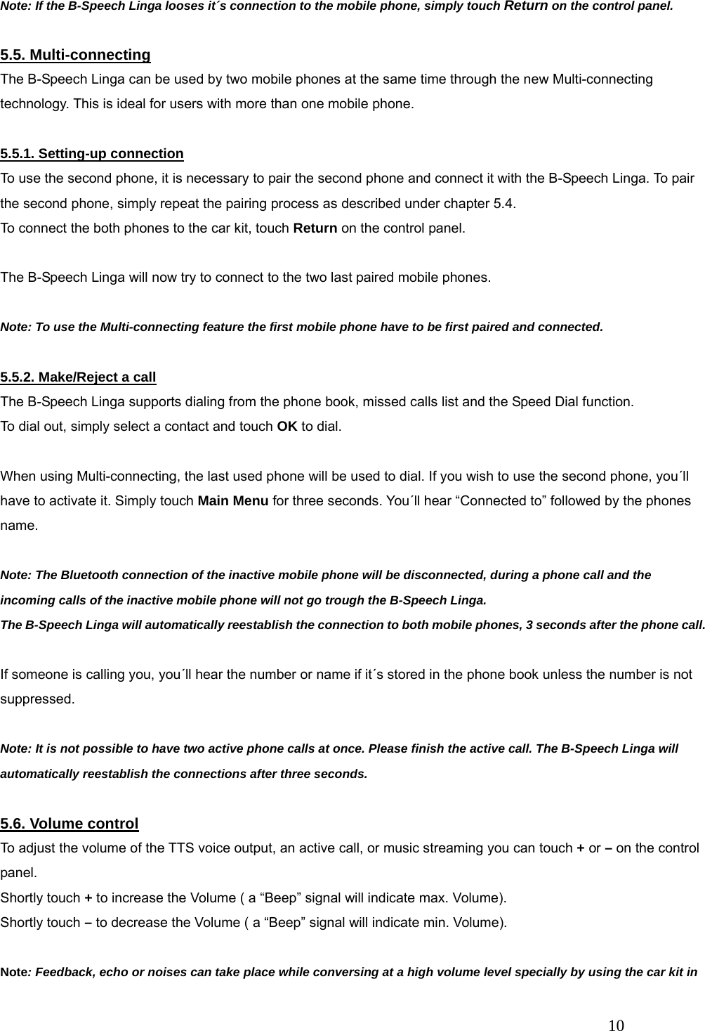   10 Note: If the B-Speech Linga looses it&acute;s connection to the mobile phone, simply touch Return on the control panel.  5.5. Multi-connecting The B-Speech Linga can be used by two mobile phones at the same time through the new Multi-connecting technology. This is ideal for users with more than one mobile phone.  5.5.1. Setting-up connection To use the second phone, it is necessary to pair the second phone and connect it with the B-Speech Linga. To pair the second phone, simply repeat the pairing process as described under chapter 5.4. To connect the both phones to the car kit, touch Return on the control panel.  The B-Speech Linga will now try to connect to the two last paired mobile phones.    Note: To use the Multi-connecting feature the first mobile phone have to be first paired and connected.  5.5.2. Make/Reject a call The B-Speech Linga supports dialing from the phone book, missed calls list and the Speed Dial function. To dial out, simply select a contact and touch OK to dial.  When using Multi-connecting, the last used phone will be used to dial. If you wish to use the second phone, you&acute;ll have to activate it. Simply touch Main Menu for three seconds. You&acute;ll hear &ldquo;Connected to&rdquo; followed by the phones name.  Note: The Bluetooth connection of the inactive mobile phone will be disconnected, during a phone call and the incoming calls of the inactive mobile phone will not go trough the B-Speech Linga. The B-Speech Linga will automatically reestablish the connection to both mobile phones, 3 seconds after the phone call.  If someone is calling you, you&acute;ll hear the number or name if it&acute;s stored in the phone book unless the number is not suppressed.  Note: It is not possible to have two active phone calls at once. Please finish the active call. The B-Speech Linga will automatically reestablish the connections after three seconds.  5.6. Volume control To adjust the volume of the TTS voice output, an active call, or music streaming you can touch + or &ndash; on the control panel. Shortly touch + to increase the Volume ( a &ldquo;Beep&rdquo; signal will indicate max. Volume). Shortly touch &ndash; to decrease the Volume ( a &ldquo;Beep&rdquo; signal will indicate min. Volume).  Note: Feedback, echo or noises can take place while conversing at a high volume level specially by using the car kit in 