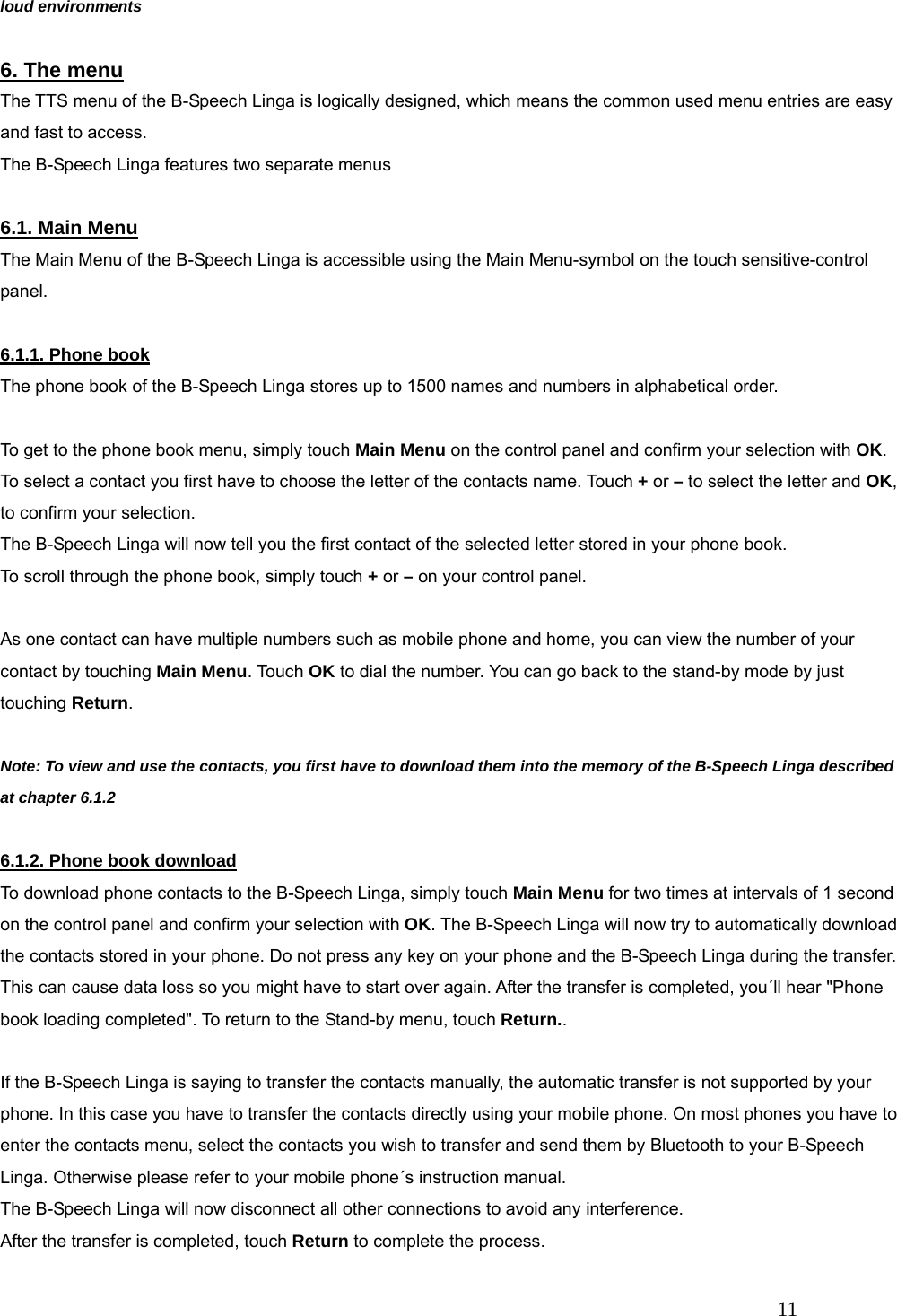   11 loud environments  6. The menu The TTS menu of the B-Speech Linga is logically designed, which means the common used menu entries are easy and fast to access. The B-Speech Linga features two separate menus  6.1. Main Menu The Main Menu of the B-Speech Linga is accessible using the Main Menu-symbol on the touch sensitive-control panel.  6.1.1. Phone book The phone book of the B-Speech Linga stores up to 1500 names and numbers in alphabetical order.  To get to the phone book menu, simply touch Main Menu on the control panel and confirm your selection with OK. To select a contact you first have to choose the letter of the contacts name. Touch + or &ndash; to select the letter and OK, to confirm your selection. The B-Speech Linga will now tell you the first contact of the selected letter stored in your phone book.   To scroll through the phone book, simply touch + or &ndash; on your control panel.  As one contact can have multiple numbers such as mobile phone and home, you can view the number of your contact by touching Main Menu. Touch OK to dial the number. You can go back to the stand-by mode by just touching Return.  Note: To view and use the contacts, you first have to download them into the memory of the B-Speech Linga described at chapter 6.1.2  6.1.2. Phone book download To download phone contacts to the B-Speech Linga, simply touch Main Menu for two times at intervals of 1 second on the control panel and confirm your selection with OK. The B-Speech Linga will now try to automatically download the contacts stored in your phone. Do not press any key on your phone and the B-Speech Linga during the transfer. This can cause data loss so you might have to start over again. After the transfer is completed, you&acute;ll hear "Phone book loading completed". To return to the Stand-by menu, touch Return..  If the B-Speech Linga is saying to transfer the contacts manually, the automatic transfer is not supported by your phone. In this case you have to transfer the contacts directly using your mobile phone. On most phones you have to enter the contacts menu, select the contacts you wish to transfer and send them by Bluetooth to your B-Speech Linga. Otherwise please refer to your mobile phone&acute;s instruction manual. The B-Speech Linga will now disconnect all other connections to avoid any interference. After the transfer is completed, touch Return to complete the process. 